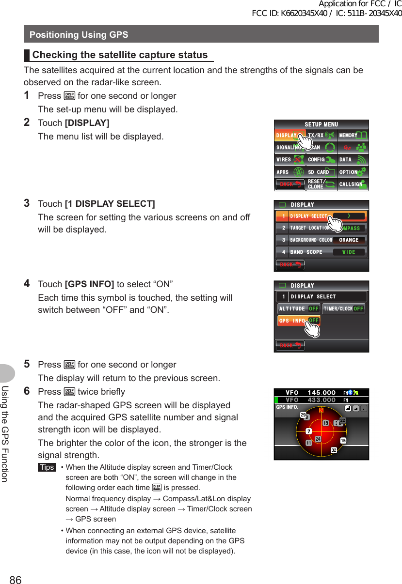 86Using the GPS FunctionPositioningUsingGPSCheckingthesatellite capture statusThe satellites acquired at the current location and the strengths of the signals can be observed on the radar-like screen.1 Press   for one second or longer  The set-up menu will be displayed.2 Touch [DISPLAY]  The menu list will be displayed.$#%-$#%-6:4:5&apos;672/&apos;074&apos;5&apos;6%.10&apos;%10(+)9Ჰ4&apos;55%#0&amp;+52.#;5+) 0#.+0)#245 126+105&amp;%#4&amp;/&apos;/14;&amp;#6#%#..5+) 03 Touch [1DISPLAYSELECT]  The screen for setting the various screens on and off will be displayed.Ż6#4)&apos;6.1%#6+10&amp;+52.#;&amp;+52.#;5&apos;.&apos;%6#0)&apos;41$#%-)4170&amp;%1.14%1/2#559+&amp;&apos;$#0&amp;5%12&apos;ᲹᲺ᲻᲼$#%-$#%-4 Touch [GPSINFO] to select “ON”  Each time this symbol is touched, the setting will switch between “OFF” and “ON”.&amp;+52.#;)25+0(1#.6+67&amp;&apos;((1((1((16+/&apos;4%.1%-&amp;+52.#;5&apos;.&apos;%6Ჹ$#%-$#%-5 Press   for one second or longer  The display will return to the previous screen.6 Press   twice briefly  The radar-shaped GPS screen will be displayed and the acquired GPS satellite number and signal strength icon will be displayed.  The brighter the color of the icon, the stronger is the signal strength. Tips   •  When the Altitude display screen and Timer/Clock screen are both “ON”, the screen will change in the following order each time   is pressed.     Normal frequency display → Compass/Lat&amp;Lon display screen → Altitude display screen → Timer/Clock screen → GPS screen  •  When connecting an external GPS device, satellite information may not be output depending on the GPS device (in this case, the icon will not be displayed).)25+0(1ᲸᲹ᲼ᲽᲸᲸ18(18( Ჸ᲼᲻᲻ᲸᲸApplication for FCC / IC FCC ID: K6620345X40 / IC: 511B-20345X40