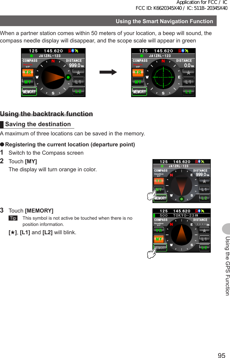 95Using the GPS FunctionUsingtheSmartNavigationFunctionWhen a partner station comes within 50 meters of your location, a beep will sound, the compass needle display will disappear, and the scope scale will appear in green%1/2#55 &amp;+56#0%&apos;/;;4.Ჺ.Ჹ/&apos;/14;ᲸᲽᲹᲺ Ჹ᲼ᲽᲾᲺᲸ᳁᳁᳁MO09&apos;5Ჹ,#&lt;4.Ჺ᲻Ჹ%1/2#55 &amp;+56#0%&apos;/;;4.Ჺ.Ჹ/&apos;/14;ᲸᲽᲹᲺ Ჹ᲼ᲽᲾᲺMOᲸᲸ09&apos;5Ჹ,#&lt;4.Ჺ᲻ᲹUsingthebacktrackfunctionSavingthedestinationA maximum of three locations can be saved in the memory. ●Registeringthecurrentlocation(departurepoint)1  Switch to the Compass screen2 Touch [MY]  The display will turn orange in color.%1/2#55 &amp;+56#0%&apos;/;;4.Ჺ.Ჹ/&apos;/14;ᲸᲽᲹᲺ Ჹ᲼ᲽᲾᲺᲸ᳁᳁᳁MO09&apos;5Ჹ,#&lt;4.Ჺ᲻Ჹ3 Touch [MEMORY] Tip   This symbol is not active be touched when there is no position information. [★], [L1] and [L2] will blink.%1/2#55 &amp;+56#0%&apos;/;;4.Ჺ.Ჹ/&apos;/14;ᲸᲽᲹᲺ Ჹ᲼ᲽᲾᲺᲽ6-;11Ჺ᲻ᲸᲸMO09&apos;5Application for FCC / IC FCC ID: K6620345X40 / IC: 511B-20345X40