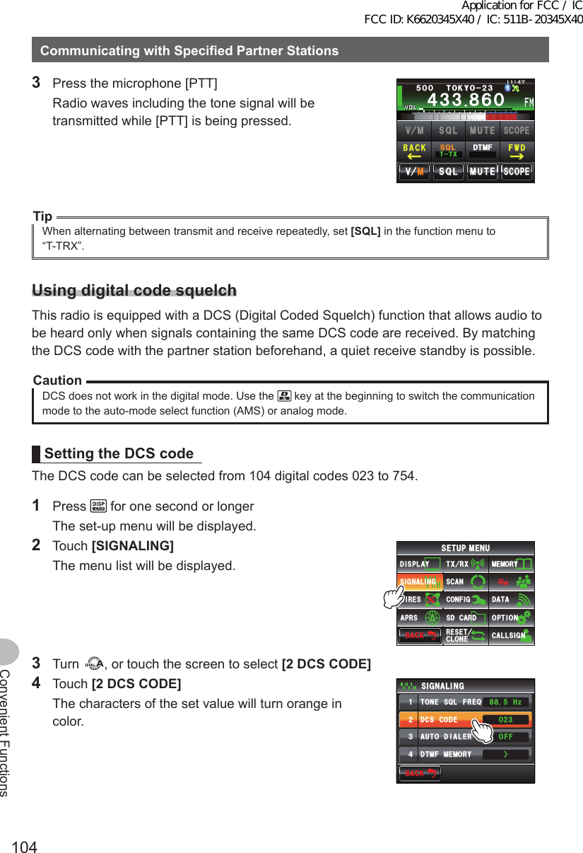 104Convenient FunctionsCommunicatingwithSpecifiedPartnerStations3  Press the microphone [PTT]  Radio waves including the tone signal will be transmitted while [PTT] is being pressed.Ჹ᲼ᲽᲾᲸᲸᲹᲺ᳀;1-1*#/#᲼᲻᲻ ᳀ᲾᲸᲽᲸᲸ61-;1Ჺ᲻/76&apos;5%12&apos;/8 53.$#%- (9&amp;/8 /76&apos;5%12&apos;53.66:53.&amp;6/(TipWhen alternating between transmit and receive repeatedly, set [SQL] in the function menu to “T-TRX”.UsingdigitalcodesquelchThis radio is equipped with a DCS (Digital Coded Squelch) function that allows audio to be heard only when signals containing the same DCS code are received. By matching the DCS code with the partner station beforehand, a quiet receive standby is possible.CautionDCS does not work in the digital mode. Use the   key at the beginning to switch the communication mode to the auto-mode select function (AMS) or analog mode.SettingtheDCScodeThe DCS code can be selected from 104 digital codes 023 to 754.1 Press   for one second or longer  The set-up menu will be displayed.2 Touch [SIGNALING]  The menu list will be displayed.$#%-$#%-6:4:5&apos;672/&apos;074&apos;5&apos;6%.10&apos;%10(+)9Ჰ4&apos;55%#0&amp;+52.#;5+) 0#.+0)#245 126+105&amp;%#4&amp;/&apos;/14;&amp;#6#%#..5+) 03 Turn  , or touch the screen to select [2DCSCODE]4 Touch [2DCSCODE]  The characters of the set value will turn orange in color.$#%-$#%-&amp;%5%1&amp;&apos;610&apos;53.(4&apos;3&amp;6/(/&apos;/14;#761&amp;+#.&apos;45+) 0#.+0)ᲸᲺ᲻1((*\Ჽ᳀᳀ᲹᲺ᲻᲼ŻApplication for FCC / IC FCC ID: K6620345X40 / IC: 511B-20345X40