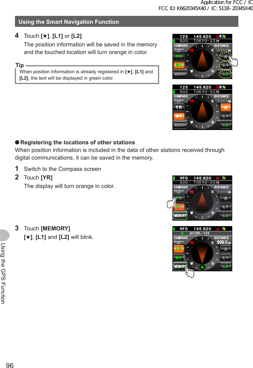 96Using the GPS FunctionUsingtheSmartNavigationFunction4 Touch [★], [L1] or [L2]  The position information will be saved in the memory and the touched location will turn orange in color.TipWhen position information is already registered in [★], [L1] and [L2], the text will be displayed in green color.%1/2#55 &amp;+56#0%&apos;/;;4.Ჺ.Ჹ/&apos;/14;ᲸᲽᲹᲺ Ჹ᲼ᲽᲾᲺᲽ6-;11Ჺ᲻ᲸᲸMO09&apos;5%1/2#55 &amp;+56#0%&apos;O/;;4.Ჺ.Ჹ/&apos;/14;ᲸᲽᲹᲺ Ჹ᲼ᲽᲾᲺᲽ6-;11Ჺ᲻ᲸᲸMO09&apos;5 ●RegisteringthelocationsofotherstationsWhen position information is included in the data of other stations received through digital communications, it can be saved in the memory.1  Switch to the Compass screen2 Touch [YR]  The display will turn orange in color.%1/2#55Ჸ18( Ჹ᲼ᲽᲾᲺ&amp;+56#0%&apos;/;;4.Ჺ.Ჹ/&apos;/14;MOᲽ6-;11Ჺ᲻ᲸᲸ09&apos;53 Touch [MEMORY] [★], [L1] and [L2] will blink.%1/2#55Ჸ18( Ჹ᲼ᲽᲾᲺ&amp;+56#0%&apos;/;;4.Ჺ.Ჹ/&apos;/14;Ჸ᳁᳁᳁MO09&apos;5Ჹ,#&lt;4.Ჺ᲻ᲹApplication for FCC / IC FCC ID: K6620345X40 / IC: 511B-20345X40