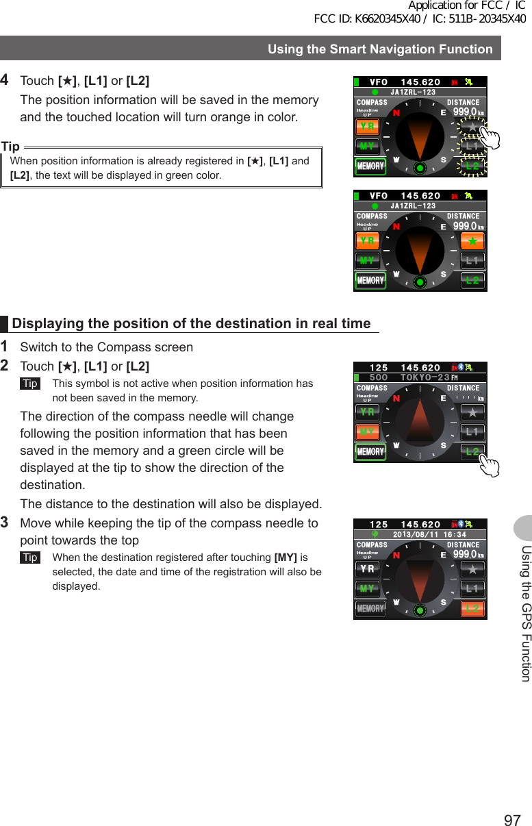 97Using the GPS FunctionUsingtheSmartNavigationFunction4 Touch [★], [L1] or [L2]  The position information will be saved in the memory and the touched location will turn orange in color.TipWhen position information is already registered in [★], [L1] and [L2], the text will be displayed in green color.%1/2#55Ჸ18( Ჹ᲼ᲽᲾᲺ&amp;+56#0%&apos;/;;4.Ჺ.Ჹ/&apos;/14;Ჸ᳁᳁᳁MO09&apos;5Ჹ,#&lt;4.Ჺ᲻Ჹ%1/2#55Ჸ18( Ჹ᲼ᲽᲾᲺ&amp;+56#0%&apos;/;;4.Ჺ.Ჹ/&apos;/14;Ჸ᳁᳁᳁MO09&apos;5Ჹ,#&lt;4.Ჺ᲻ᲹDisplayingthepositionofthedestinationinrealtime1  Switch to the Compass screen2 Touch [★], [L1] or [L2] Tip   This symbol is not active when position information has not been saved in the memory.  The direction of the compass needle will change following the position information that has been saved in the memory and a green circle will be displayed at the tip to show the direction of the destination.  The distance to the destination will also be displayed.%1/2#55 &amp;+56#0%&apos;/;;4.Ჺ.Ჹ/&apos;/14;ᲸᲽᲹᲺ Ჹ᲼ᲽᲾᲺᲽ6-;11Ჺ᲻ᲸᲸMO09&apos;53  Move while keeping the tip of the compass needle to point towards the top Tip   When the destination registered after touching [MY] is selected, the date and time of the registration will also be displayed.%1/2#55ᲸᲹ᲼ᲽᲾᲺ&amp;+56#0%&apos;/;;4.Ჺ.ᲹMO/&apos;/14;ᲽᲹᲺᲸ᳁᳁᳁09&apos;5ᲺᲸ᲻Ჸ᳀ᲹᲹᲹᲾ᲻᲼ᲹApplication for FCC / IC FCC ID: K6620345X40 / IC: 511B-20345X40