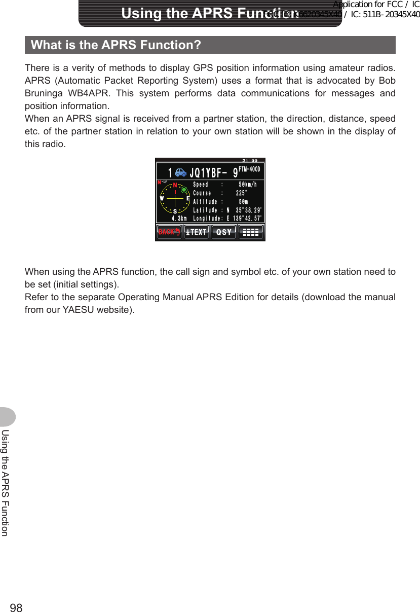 98Using the APRS FunctionWhatistheAPRSFunction?There is a verity of methods to display GPS position information using amateur radios. APRS (Automatic Packet Reporting System) uses a format that is advocated by Bob Bruninga WB4APR. This system performs data communications for messages and position information.When an APRS signal is received from a partner station, the direction, distance, speed etc. of the partner station in relation to your own station will be shown in the display of this radio.50095&apos;GGR5TWQ%VᲴ#VC.FᲽ᳂MᲺᲺᲽᲢᲽ᳂OᲽ᲻Ტ᲻᳀Ჺ᳁OJUGᲲᲲᲲVWFGVWFG0MOPQ. ᳁᲻ᲹᲢ᲼ᲺᲽᲿIVWFG&apos;᲼᲻(6/᲼ᲸᲸ&amp;,Ჹ3Ჹ;$( ᳁35;6&apos;:6$#%-$#%-When using the APRS function, the call sign and symbol etc. of your own station need to be set (initial settings).Refer to the separate Operating Manual APRS Edition for details (download the manual from our YAESU website).UsingtheAPRSFunctionApplication for FCC / IC FCC ID: K6620345X40 / IC: 511B-20345X40