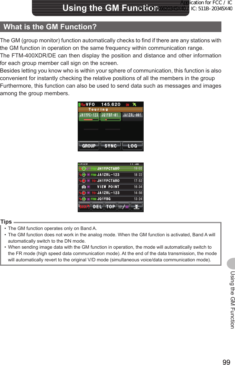 9999Using the GM FunctionWhatistheGMFunction?The GM (group monitor) function automatically checks to find if there are any stations with the GM function in operation on the same frequency within communication range.The FTM-400XDR/DE can then display the position and distance and other information for each group member call sign on the screen.Besides letting you know who is within your sphere of communication, this function is also convenient for instantly checking the relative positions of all the members in the groupFurthermore, this function can also be used to send data such as messages and images among the group members.P)41725;0% .1)ᲸᲹ᲼ᲽᲺᲾ81(6QWTKI,* Ჹ;2%ᲹᲺ᲻ ,# Ჹ&lt;4.᳂᳂,3 Ჹ;$(᳂Ჹ Ჹ,3 ;$)Ჹ,#&lt;4.Ჺ᲻ᲹᲹ(4/(4/(4/612&amp;&apos;.$#%-$#%-Ჹ,# &lt;4. Ჺ᲻ᲹᲹᲺ᳀ᲺᲹᲽ᲼ᲾᲹ᲻ Ჺ᲼#,**;2%6 41Ჹ6161ᲾᲿᲹ᲻᲼+8921+ 06&apos;ᲹᲽᲺ#,;2%641Ჹ᳁ᲹᲸᲺTips•  The GM function operates only on Band A.•  The GM function does not work in the analog mode. When the GM function is activated, Band A will automatically switch to the DN mode.•  When sending image data with the GM function in operation, the mode will automatically switch to the FR mode (high speed data communication mode). At the end of the data transmission, the mode will automatically revert to the original V/D mode (simultaneous voice/data communication mode).UsingtheGMFunctionApplication for FCC / IC FCC ID: K6620345X40 / IC: 511B-20345X40