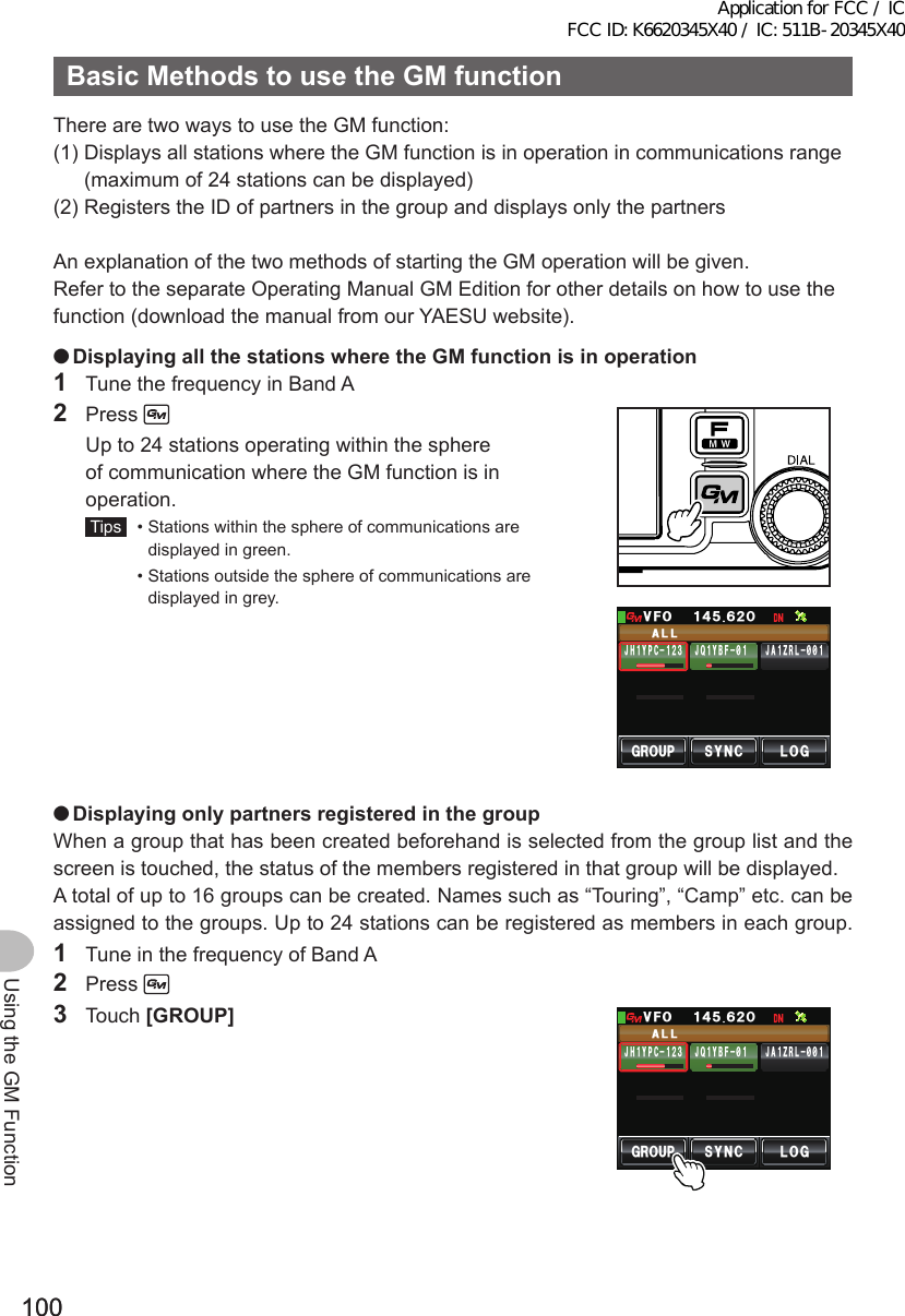 100100Using the GM FunctionBasicMethodstousetheGMfunctionThere are two ways to use the GM function:(1)  Displays all stations where the GM function is in operation in communications range (maximum of 24 stations can be displayed)(2)  Registers the ID of partners in the group and displays only the partnersAn explanation of the two methods of starting the GM operation will be given.Refer to the separate Operating Manual GM Edition for other details on how to use the function (download the manual from our YAESU website). ●DisplayingallthestationswheretheGMfunctionisinoperation1  Tune the frequency in Band A2 Press   Up to 24 stations operating within the sphere of communication where the GM function is in operation. Tips   •  Stations within the sphere of communications are displayed in green.  •  Stations outside the sphere of communications are displayed in grey.)41725;0% .1)#..ᲸᲹ᲼ᲽᲺᲾ81(,* Ჹ;2%ᲹᲺ᲻ ,# Ჹ&lt;4.᳂᳂,3 Ჹ;$(᳂Ჹ Ჹ ●DisplayingonlypartnersregisteredinthegroupWhen a group that has been created beforehand is selected from the group list and the screen is touched, the status of the members registered in that group will be displayed.A total of up to 16 groups can be created. Names such as “Touring”, “Camp” etc. can be assigned to the groups. Up to 24 stations can be registered as members in each group.1  Tune in the frequency of Band A2 Press 3 Touch [GROUP])41725;0% .1)#..ᲸᲹ᲼ᲽᲺᲾ81(,* Ჹ;2%ᲹᲺ᲻ ,# Ჹ&lt;4.᳂᳂,3 Ჹ;$(᳂Ჹ ᲹApplication for FCC / IC FCC ID: K6620345X40 / IC: 511B-20345X40