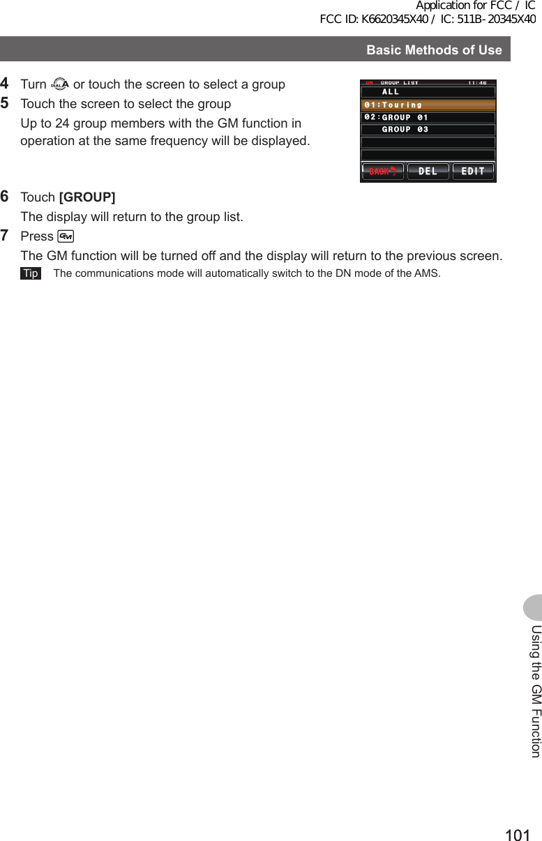 101101Using the GM FunctionBasicMethodsofUse4 Turn   or touch the screen to select a group5  Touch the screen to select the group  Up to 24 group members with the GM function in operation at the same frequency will be displayed.#..$#%-$#%-&amp;&apos;. &apos;&amp;+6Ჹ᳂ 6QWTK᳂ )4172 ᳂)4172 ᳂PI6 Touch [GROUP]  The display will return to the group list.7 Press   The GM function will be turned off and the display will return to the previous screen. Tip   The communications mode will automatically switch to the DN mode of the AMS.Application for FCC / IC FCC ID: K6620345X40 / IC: 511B-20345X40