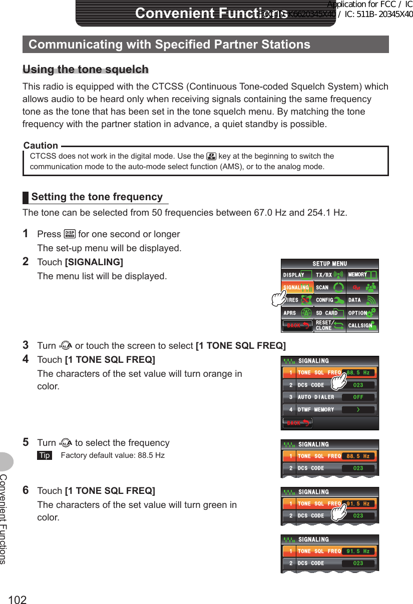 102Convenient FunctionsConvenientFunctionsCommunicatingwithSpecifiedPartnerStationsUsingthetonesquelchThis radio is equipped with the CTCSS (Continuous Tone-coded Squelch System) which allows audio to be heard only when receiving signals containing the same frequency tone as the tone that has been set in the tone squelch menu. By matching the tone frequency with the partner station in advance, a quiet standby is possible.CautionCTCSS does not work in the digital mode. Use the   key at the beginning to switch the communication mode to the auto-mode select function (AMS), or to the analog mode.SettingthetonefrequencyThe tone can be selected from 50 frequencies between 67.0 Hz and 254.1 Hz.1 Press   for one second or longer  The set-up menu will be displayed.2 Touch [SIGNALING]  The menu list will be displayed.$#%-$#%-6:4:5&apos;672/&apos;074&apos;5&apos;6%.10&apos;%10(+)9Ჰ4&apos;55%#0&amp;+52.#;5+) 0#.+0)#245 126+105&amp;%#4&amp;/&apos;/14;&amp;#6#%#..5+) 03 Turn   or touch the screen to select [1TONESQLFREQ]4 Touch [1TONESQLFREQ]  The characters of the set value will turn orange in color.$#%-$#%-&amp;%5%1&amp;&apos;610&apos;53.(4&apos;3&amp;6/(/&apos;/14;#761&amp;+#.&apos;45+) 0#.+0)ᲸᲺ᲻1((*\Ჽ᳀᳀ᲹᲺ᲻᲼Ż5 Turn   to select the frequency Tip   Factory default value: 88.5 Hz&amp;%5%1&amp;&apos;610&apos;53.(4&apos;3#761 &amp;+#.&apos;45+) 0#.+0)ᲸᲺ᲻1((*\Ჽ᳀᳀ᲹᲺ᲻6 Touch [1TONESQLFREQ]  The characters of the set value will turn green in color.&amp;%5%1&amp;&apos;610&apos;53.(4&apos;3#761 &amp;+#.&apos;45+) 0#.+0)ᲸᲺ᲻1((*\Ჽ᳁ᲹᲹᲺ᲻&amp;%5%1&amp;&apos;610&apos;53.(4&apos;3#761 &amp;+#.&apos;45+) 0#.+0)ᲸᲺ᲻1((*\Ჽ᳁ᲹᲹᲺ᲻Application for FCC / IC FCC ID: K6620345X40 / IC: 511B-20345X40
