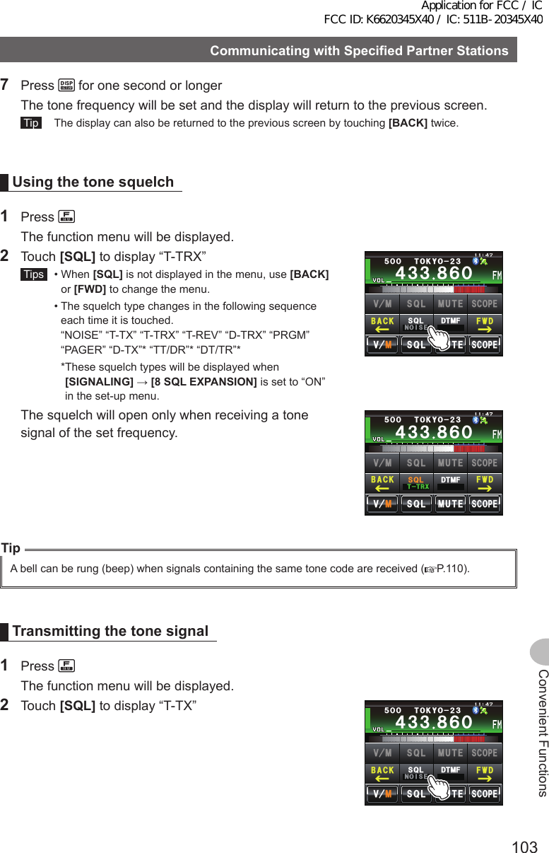 103Convenient FunctionsCommunicatingwithSpecifiedPartnerStationsConvenientFunctions7 Press   for one second or longer  The tone frequency will be set and the display will return to the previous screen. Tip   The display can also be returned to the previous screen by touching [BACK] twice.Usingthetonesquelch1 Press   The function menu will be displayed.2 Touch [SQL] to display “T-TRX” Tips   •   When  [SQL] is not displayed in the menu, use [BACK] or [FWD] to change the menu.  •  The squelch type changes in the following sequence each time it is touched.  “NOISE” “T-TX” “T-TRX” “T-REV” “D-TRX” “PRGM” “PAGER” “D-TX”* “TT/DR”* “DT/TR”*    * These squelch types will be displayed when [SIGNALING] → [8SQLEXPANSION] is set to “ON” in the set-up menu.Ჹ᲼ᲽᲾᲸᲸᲹᲺ᳀;1-1*#/#᲼᲻᲻ ᳀ᲾᲸᲽᲸᲸ61-;1Ჺ᲻/76&apos;5%12&apos;/8 53.$#%- (9&amp;/8 /76&apos;5%12&apos;53.01+5&apos;53.&amp;6/(  The squelch will open only when receiving a tone signal of the set frequency.Ჹ᲼ᲽᲾᲸᲸᲹᲺ᳀;1-1*#/#᲼᲻᲻ ᳀ᲾᲸᲽᲸᲸ61-;1Ჺ᲻/76&apos;5%12&apos;/8 53.$#%- (9&amp;/8 /76&apos;5%12&apos;53.664:53.&amp;6/(TipA bell can be rung (beep) when signals containing the same tone code are received ( P.110).Transmittingthetonesignal1 Press   The function menu will be displayed.2 Touch [SQL] to display “T-TX”Ჹ᲼ᲽᲾᲸᲸᲹᲺ᳀;1-1*#/#᲼᲻᲻ ᳀ᲾᲸᲽᲸᲸ61-;1Ჺ᲻/76&apos;5%12&apos;/8 53.$#%- (9&amp;/8 /76&apos;5%12&apos;53.01+5&apos;53.&amp;6/(Application for FCC / IC FCC ID: K6620345X40 / IC: 511B-20345X40