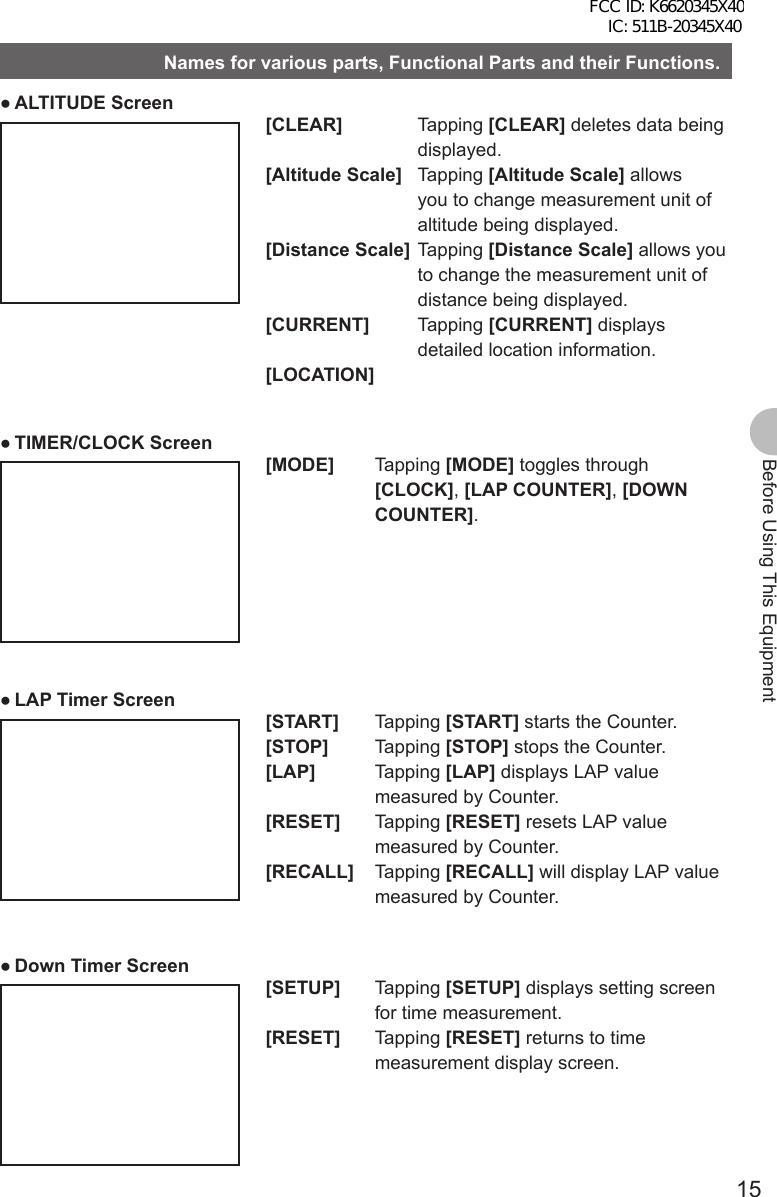 15Before Using This EquipmentNames for various parts, Functional Parts and their Functions. ●ALTITUDE Screen[CLEAR] Tapping [CLEAR] deletes data being displayed.[Altitude Scale] Tapping [Altitude Scale] allows you to change measurement unit of altitude being displayed.[Distance Scale] Tapping [Distance Scale] allows you to change the measurement unit of distance being displayed.[CURRENT] Tapping [CURRENT] displays detailed location information.[LOCATION] ●TIMER/CLOCK Screen[MODE] Tapping [MODE] toggles through [CLOCK], [LAP COUNTER], [DOWN COUNTER]. ●LAP Timer Screen[START] Tapping [START] starts the Counter.[STOP] Tapping [STOP] stops the Counter.[LAP] Tapping [LAP] displays LAP value measured by Counter.[RESET] Tapping [RESET] resets LAP value measured by Counter.[RECALL] Tapping [RECALL] will display LAP value measured by Counter. ●Down Timer Screen[SETUP] Tapping [SETUP] displays setting screen for time measurement.[RESET] Tapping [RESET] returns to time measurement display screen.FCC ID: K6620345X40 IC: 511B-20345X40 