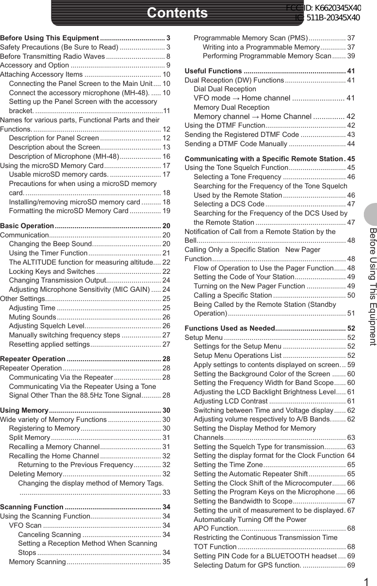 1Before Using This EquipmentBefore Using This EquipmentContentsProgrammable Memory Scan (PMS) ................... 37Writing into a Programmable Memory ............. 37Performing Programmable Memory Scan ....... 39Useful Functions .................................................... 41Dual Reception (DW) Functions ............................... 41Dial Dual ReceptionVFO mode → Home channel ......................... 41Memory Dual ReceptionMemory channel → Home Channel ............... 42Using the DTMF Function......................................... 42Sending the Registered DTMF Code ....................... 43Sending a DTMF Code Manually ............................. 44Communicating with a Specific Remote Station . 45Using the Tone Squelch Function ............................. 45Selecting a Tone Frequency ................................ 46Searching for the Frequency of the Tone Squelch Used by the Remote Station ................................ 46Selecting a DCS Code ......................................... 47Searching for the Frequency of the DCS Used by the Remote Station .............................................. 47Notification of Call from a Remote Station by the Bell............................................................................ 48Calling Only a Specific Station   New Pager Function .................................................................... 48Flow of Operation to Use the Pager Function ...... 48Setting the Code of Your Station .......................... 49Turning on the New Pager Function .................... 49Calling a Specific Station ..................................... 50Being Called by the Remote Station (Standby Operation) ............................................................ 51Functions Used as Needed.................................... 52Setup Menu .............................................................. 52Settings for the Setup Menu ................................ 52Setup Menu Operations List ................................ 52Apply settings to contents displayed on screen. .. 59Setting the Background Color of the Screen ....... 60Setting the Frequency Width for Band Scope ...... 60Adjusting the LCD Backlight Brightness Level ..... 61Adjusting LCD Contrast ....................................... 61Switching between Time and Voltage display ...... 62Adjusting volume respectively to A/B Bands. ....... 62Setting the Display Method for Memory Channels .............................................................. 63Setting the Squelch Type for transmission ........... 63Setting the display format for the Clock Function  64Setting the Time Zone .......................................... 65Setting the Automatic Repeater Shift ................... 65Setting the Clock Shift of the Microcomputer ....... 66Setting the Program Keys on the Microphone ..... 66Setting the Bandwidth to Scope ........................... 67Setting the unit of measurement to be displayed . 67Automatically Turning Off the Power   APO Function....................................................... 68Restricting the Continuous Transmission Time   TOT Function ....................................................... 68Setting PIN Code for a BLUETOOTH headset .... 69Selecting Datum for GPS function. ...................... 69Before Using This Equipment ................................. 3Safety Precautions (Be Sure to Read) ....................... 3Before Transmitting Radio Waves .............................. 8Accessory and Option ................................................ 9Attaching Accessory Items ....................................... 10Connecting the Panel Screen to the Main Unit .... 10Connect the accessory microphone (MH-48). ..... 10Setting up the Panel Screen with the accessory bracket. .................................................................11Names for various parts, Functional Parts and their Functions. ................................................................. 12Description for Panel Screen ............................... 12Description about the Screen............................... 13Description of Microphone (MH-48) ..................... 16Using the microSD Memory Card ............................. 17Usable microSD memory cards. .......................... 17Precautions for when using a microSD memory card. ..................................................................... 18Installing/removing microSD memory card .......... 18Formatting the microSD Memory Card ................ 19Basic Operation ...................................................... 20Communication......................................................... 20Changing the Beep Sound. .................................. 20Using the Timer Function ..................................... 21The ALTITUDE function for measuring altitude. ... 22Locking Keys and Switches ................................. 22Changing Transmission Output............................ 24Adjusting Microphone Sensitivity (MIC GAIN) ..... 24Other Settings........................................................... 25Adjusting Time ..................................................... 25Muting Sounds ..................................................... 26Adjusting Squelch Level....................................... 26Manually switching frequency steps .................... 27Resetting applied settings .................................... 27Repeater Operation ................................................ 28Repeater Operation .................................................. 28Communicating Via the Repeater ........................ 28Communicating Via the Repeater Using a Tone Signal Other Than the 88.5Hz Tone Signal .......... 28Using Memory ......................................................... 30Wide variety of Memory Functions ........................... 30Registering to Memory ......................................... 30Split Memory ........................................................ 31Recalling a Memory Channel ............................... 31Recalling the Home Channel ............................... 32Returning to the Previous Frequency .............. 32Deleting Memory .................................................. 32Changing the display method of Memory Tags. ........................................................................ 33Scanning Function ................................................. 34Using the Scanning Function.................................... 34VFO Scan ............................................................ 34Canceling Scanning ........................................ 34Setting a Reception Method When Scanning Stops ............................................................... 34Memory Scanning ................................................ 35FCC ID: K6620345X40 IC: 511B-20345X40 