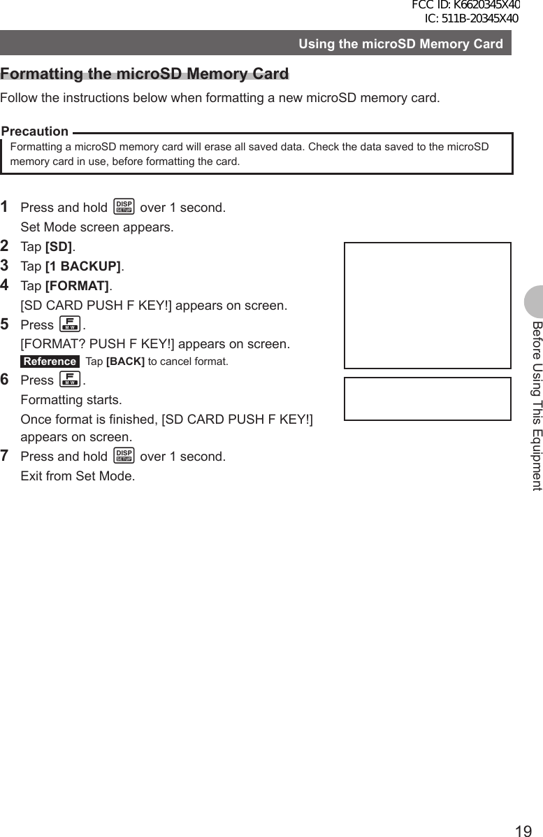19Before Using This EquipmentUsing the microSD Memory CardFormatting the microSD Memory CardFollow the instructions below when formatting a new microSD memory card.PrecautionFormatting a microSD memory card will erase all saved data. Check the data saved to the microSD memory card in use, before formatting the card.1  Press and hold M over 1 second.  Set Mode screen appears.2 Tap [SD].3 Tap [1 BACKUP].4 Tap [FORMAT].  [SD CARD PUSH F KEY!] appears on screen.5 Press F.  [FORMAT? PUSH F KEY!] appears on screen. Reference  Tap [BACK] to cancel format.6 Press F. Formatting starts.  Once format is finished, [SD CARD PUSH F KEY!] appears on screen.7  Press and hold M over 1 second.  Exit from Set Mode.FCC ID: K6620345X40 IC: 511B-20345X40 