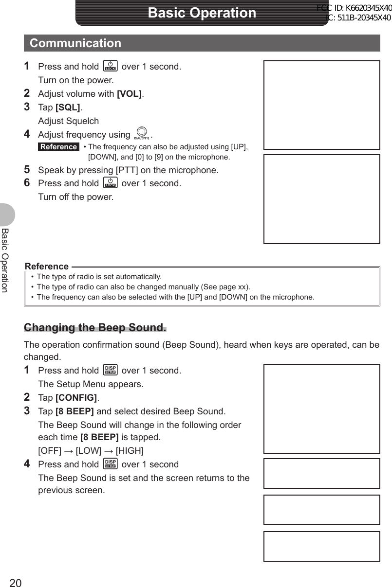 20Basic OperationBasic OperationCommunication1  Press and hold P over 1 second.  Turn on the power.2  Adjust volume with [VOL].3 Tap [SQL]. Adjust Squelch4  Adjust frequency using O. Reference  •  The frequency can also be adjusted using [UP], [DOWN], and [0] to [9] on the microphone.5  Speak by pressing [PTT] on the microphone.6  Press and hold P over 1 second.  Turn off the power.Reference•  The type of radio is set automatically.•  The type of radio can also be changed manually (See page xx).•  The frequency can also be selected with the [UP] and [DOWN] on the microphone.Changing the Beep Sound.The operation confirmation sound (Beep Sound), heard when keys are operated, can be changed.1  Press and hold M over 1 second.  The Setup Menu appears.2 Tap [CONFIG].3 Tap [8 BEEP] and select desired Beep Sound.  The Beep Sound will change in the following order each time [8 BEEP] is tapped. [OFF] → [LOW] → [HIGH]4  Press and hold M over 1 second  The Beep Sound is set and the screen returns to the previous screen.FCC ID: K6620345X40 IC: 511B-20345X40 