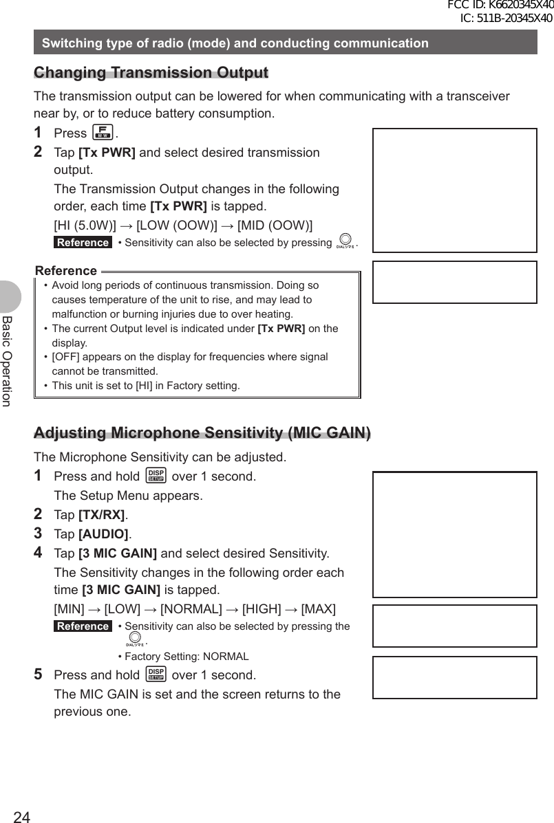 24Basic OperationSwitching type of radio (mode) and conducting communicationChanging Transmission OutputThe transmission output can be lowered for when communicating with a transceiver near by, or to reduce battery consumption.1 Press F.2 Tap [Tx PWR] and select desired transmission output.  The Transmission Output changes in the following order, each time [Tx PWR] is tapped. [HI (5.0W)] → [LOW (OOW)] → [MID (OOW)] Reference   • Sensitivity can also be selected by pressing O.Reference•  Avoid long periods of continuous transmission. Doing so causes temperature of the unit to rise, and may lead to malfunction or burning injuries due to over heating.•  The current Output level is indicated under [Tx PWR] on the display.•  [OFF] appears on the display for frequencies where signal cannot be transmitted.•  This unit is set to [HI] in Factory setting.Adjusting Microphone Sensitivity (MIC GAIN)The Microphone Sensitivity can be adjusted.1  Press and hold M over 1 second.  The Setup Menu appears.2 Tap [TX/RX].3 Tap [AUDIO].4 Tap [3 MIC GAIN] and select desired Sensitivity.  The Sensitivity changes in the following order each time [3 MIC GAIN] is tapped. [MIN] → [LOW] → [NORMAL] → [HIGH] → [MAX] Reference  •  Sensitivity can also be selected by pressing the O. • Factory Setting: NORMAL5  Press and hold M over 1 second.  The MIC GAIN is set and the screen returns to the previous one.FCC ID: K6620345X40 IC: 511B-20345X40 