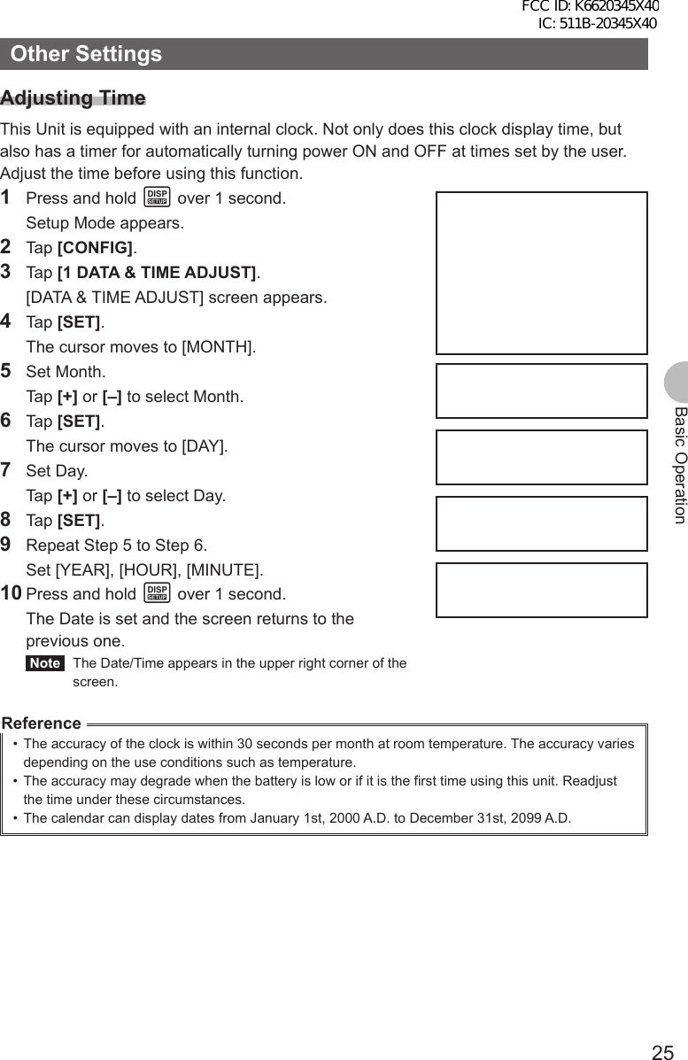 25Basic OperationOther SettingsAdjusting TimeThis Unit is equipped with an internal clock. Not only does this clock display time, but also has a timer for automatically turning power ON and OFF at times set by the user. Adjust the time before using this function.1  Press and hold M over 1 second.  Setup Mode appears.2 Tap [CONFIG].3 Tap [1 DATA &amp; TIME ADJUST].  [DATA &amp; TIME ADJUST] screen appears.4 Tap [SET].  The cursor moves to [MONTH].5 Set Month. Tap [+] or [–] to select Month.6 Tap [SET].  The cursor moves to [DAY].7 Set Day. Tap [+] or [–] to select Day.8 Tap [SET].9  Repeat Step 5 to Step 6.  Set [YEAR], [HOUR], [MINUTE].10 Press and hold M over 1 second.  The Date is set and the screen returns to the previous one. Note   The Date/Time appears in the upper right corner of the screen.Reference•  The accuracy of the clock is within 30 seconds per month at room temperature. The accuracy varies depending on the use conditions such as temperature. •  The accuracy may degrade when the battery is low or if it is the first time using this unit. Readjust the time under these circumstances.•  The calendar can display dates from January 1st, 2000 A.D. to December 31st, 2099 A.D.FCC ID: K6620345X40 IC: 511B-20345X40 