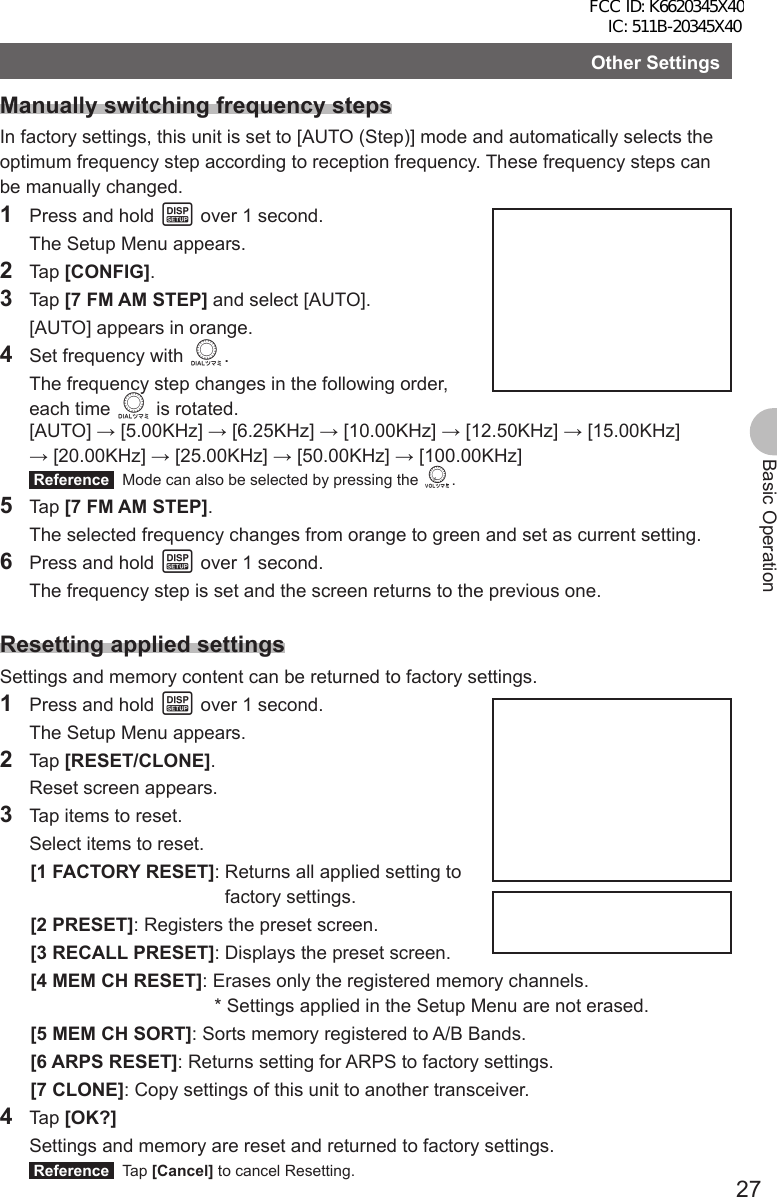 27Basic OperationOther SettingsManually switching frequency stepsIn factory settings, this unit is set to [AUTO (Step)] mode and automatically selects the optimum frequency step according to reception frequency. These frequency steps can be manually changed.1  Press and hold M over 1 second.  The Setup Menu appears.2 Tap [CONFIG].3 Tap [7 FM AM STEP] and select [AUTO].  [AUTO] appears in orange.4  Set frequency with O.  The frequency step changes in the following order, each time O is rotated. [AUTO] → [5.00KHz] → [6.25KHz] → [10.00KHz] → [12.50KHz] → [15.00KHz] → [20.00KHz] → [25.00KHz] → [50.00KHz] → [100.00KHz] Reference   Mode can also be selected by pressing the v.5 Tap [7 FM AM STEP].  The selected frequency changes from orange to green and set as current setting.6  Press and hold M over 1 second.  The frequency step is set and the screen returns to the previous one.Resetting applied settingsSettings and memory content can be returned to factory settings.1  Press and hold M over 1 second.  The Setup Menu appears.2 Tap [RESET/CLONE].  Reset screen appears.3  Tap items to reset.  Select items to reset.[1 FACTORY RESET]:  Returns all applied setting to factory settings.[2 PRESET]: Registers the preset screen.[3 RECALL PRESET]: Displays the preset screen.[4 MEM CH RESET]: Erases only the registered memory channels.  * Settings applied in the Setup Menu are not erased.[5 MEM CH SORT]: Sorts memory registered to A/B Bands.[6 ARPS RESET]: Returns setting for ARPS to factory settings.[7 CLONE]: Copy settings of this unit to another transceiver.4 Tap [OK?]  Settings and memory are reset and returned to factory settings. Reference  Tap [Cancel] to cancel Resetting.FCC ID: K6620345X40 IC: 511B-20345X40 