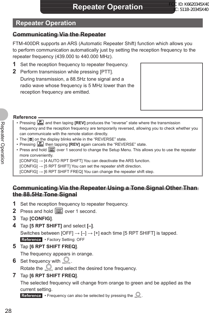 28Repeater OperationRepeater OperationRepeater OperationCommunicating Via the RepeaterFTM-400DR supports an ARS (Automatic Repeater Shift) function which allows you to perform communication automatically just by setting the reception frequency to the repeater frequency (439.000 to 440.000 MHz).1  Set the reception frequency to repeater frequency.2  Perform transmission while pressing [PTT].  During transmission, a 88.5Hz tone signal and a radio wave whose frequency is 5 MHz lower than the reception frequency are emitted.Reference• Pressing F and then taping [REV] produces the “reverse” state where the transmission frequency and the reception frequency are temporarily reversed, allowing you to check whether you can communicate with the remote station directly.• The [   ] on the display blinks while in the “REVERSE” state.• Pressing F then tapping [REV] again cancels the “REVERSE” state.•  Press and hold M over 1 second to change the Setup Menu. This allows you to use the repeater more conveniently.[CONFIG] → [4 AUTO RPT SHIFT] You can deactivate the ARS function.[CONFIG] → [5 RPT SHIFT] You can set the repeater shift direction.[CONFIG] → [6 RPT SHIFT FREQ] You can change the repeater shift step.Communicating Via the Repeater Using a Tone Signal Other Than the 88.5Hz Tone Signal1  Set the reception frequency to repeater frequency.2  Press and hold M over 1 second.3 Tap [CONFIG].4 Tap [5 RPT SHIFT] and select [–].  Switches between [OFF] → [–] → [+] each time [5 RPT SHIFT] is tapped. Reference   • Factory Setting: OFF5 Tap [6 RPT SHIFT FREQ].  The frequency appears in orange.6  Set frequency with O. Rotate the O and select the desired tone frequency.7 Tap [6 RPT SHIFT FREQ].  The selected frequency will change from orange to green and be applied as the current setting. Reference   • Frequency can also be selected by pressing the O.FCC ID: K6620345X40 IC: 511B-20345X40 