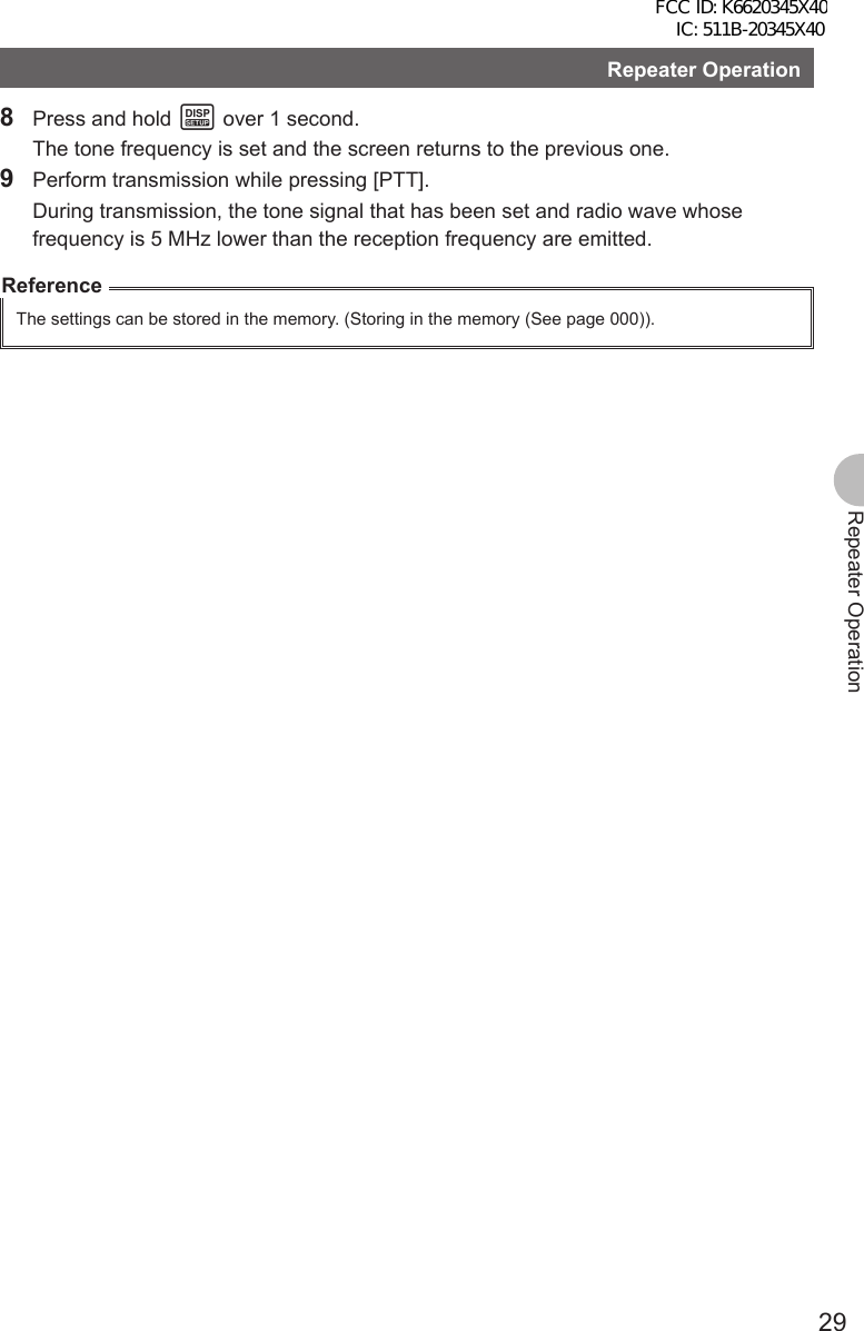 29Repeater OperationRepeater Operation8  Press and hold M over 1 second.  The tone frequency is set and the screen returns to the previous one.9  Perform transmission while pressing [PTT].  During transmission, the tone signal that has been set and radio wave whose frequency is 5 MHz lower than the reception frequency are emitted.ReferenceThe settings can be stored in the memory. (Storing in the memory (See page 000)).FCC ID: K6620345X40 IC: 511B-20345X40 
