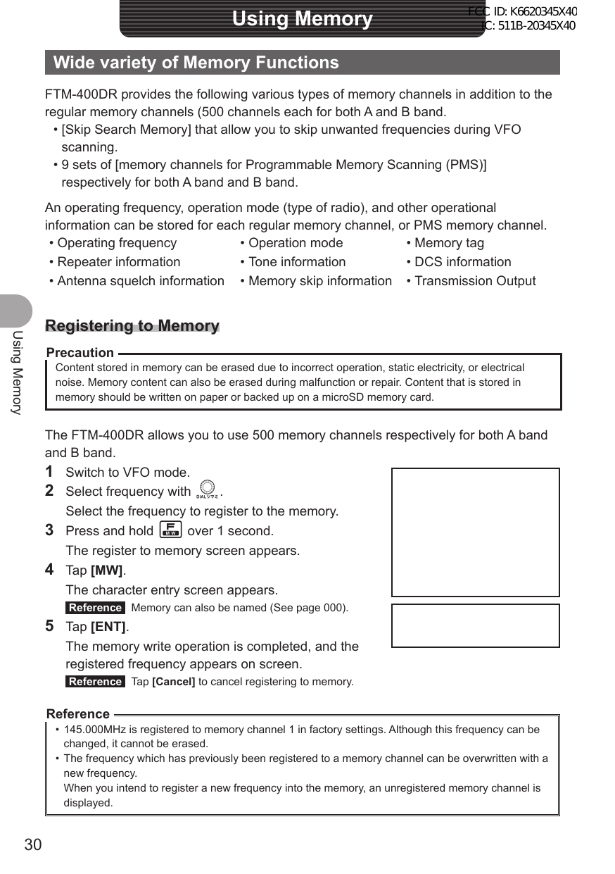 30Using MemoryUsing MemoryWide variety of Memory FunctionsFTM-400DR provides the following various types of memory channels in addition to the regular memory channels (500 channels each for both A and B band. • [Skip Search Memory] that allow you to skip unwanted frequencies during VFO scanning. • 9 sets of [memory channels for Programmable Memory Scanning (PMS)] respectively for both A band and B band.An operating frequency, operation mode (type of radio), and other operational information can be stored for each regular memory channel, or PMS memory channel.• Operating frequency • Operation mode • Memory tag• Repeater information • Tone information • DCS information• Antenna squelch information • Memory skip information • Transmission OutputRegistering to MemoryPrecautionContent stored in memory can be erased due to incorrect operation, static electricity, or electrical noise. Memory content can also be erased during malfunction or repair. Content that is stored in memory should be written on paper or backed up on a microSD memory card.The FTM-400DR allows you to use 500 memory channels respectively for both A band and B band.1  Switch to VFO mode.2  Select frequency with O.  Select the frequency to register to the memory.3  Press and hold F over 1 second.  The register to memory screen appears.4 Tap [MW].  The character entry screen appears. Reference   Memory can also be named (See page 000).5 Tap [ENT].  The memory write operation is completed, and the registered frequency appears on screen. Reference  Tap [Cancel] to cancel registering to memory.Reference•  145.000MHz is registered to memory channel 1 in factory settings. Although this frequency can be changed, it cannot be erased.•  The frequency which has previously been registered to a memory channel can be overwritten with a new frequency.When you intend to register a new frequency into the memory, an unregistered memory channel is displayed.FCC ID: K6620345X40 IC: 511B-20345X40 