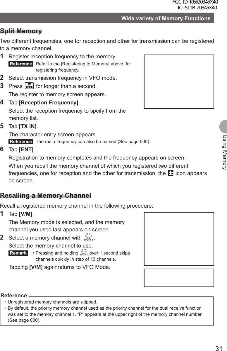 31Using MemoryWide variety of Memory FunctionsSplit MemoryTwo different frequencies, one for reception and other for transmission can be registered to a memory channel.1  Register reception frequency to the memory. Reference   Refer to the [Registering to Memory] above, for registering frequency.2  Select transmission frequency in VFO mode.3 Press F for longer than a second.  The register to memory screen appears.4 Tap [Reception Frequency].  Select the reception frequency to spcify from the memory list.5 Tap [TX IN].  The character entry screen appears. Reference   The radio frequency can also be named (See page 000).6 Tap [ENT].  Registration to memory completes and the frequency appears on screen.  When you recall the memory channel of which you registered two different frequencies, one for reception and the other for transmission, the @ icon appears on screen.Recalling a Memory ChannelRecall a registered memory channel in the following procedure:1 Tap [V/M].  The Memory mode is selected, and the memory channel you used last appears on screen.2  Select a memory channel with O.  Select the memory channel to use. Remark  •  Pressing and holding O over 1 second skips channels quickly in step of 10 channels. Tapping [V/M] againreturns to VFO Mode.Reference•  Unregistered memory channels are skipped.•  By default, the priority memory channel used as the priority channel for the dual receive function was set to the memory channel 1. “P” appears at the upper right of the memory channel number (See page 000).FCC ID: K6620345X40 IC: 511B-20345X40 