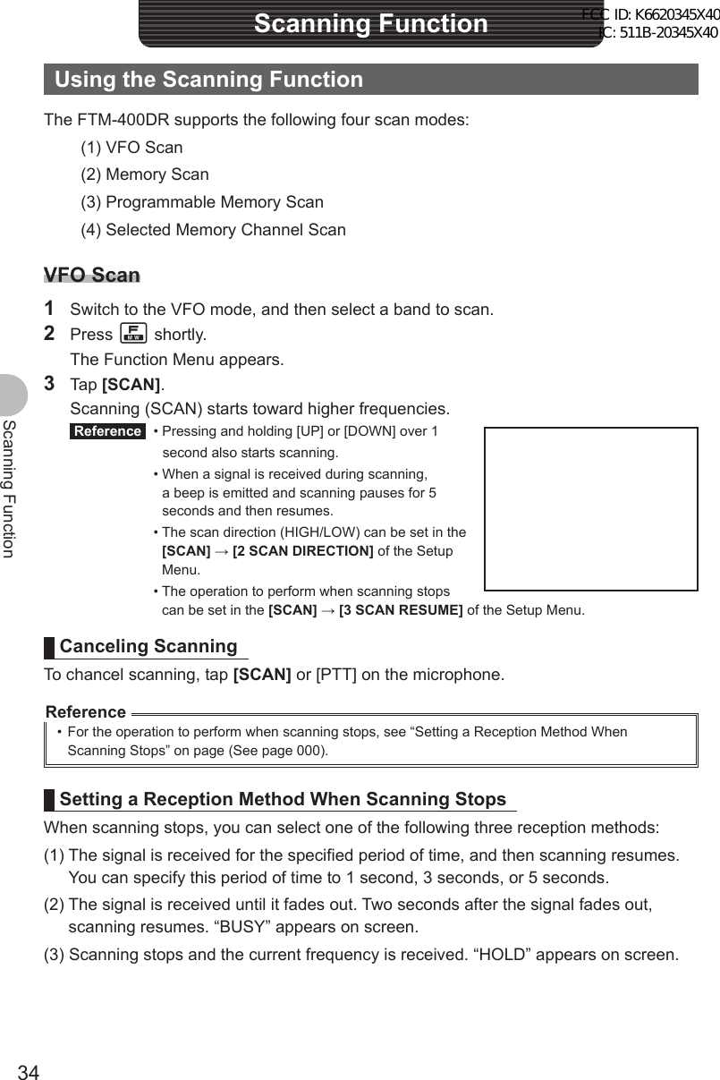 34Scanning FunctionScanning FunctionUsing the Scanning FunctionThe FTM-400DR supports the following four scan modes:(1) VFO Scan(2) Memory Scan(3) Programmable Memory Scan(4) Selected Memory Channel ScanVFO Scan1  Switch to the VFO mode, and then select a band to scan.2 Press F shortly.  The Function Menu appears.3 Tap [SCAN].  Scanning (SCAN) starts toward higher frequencies. Reference   • Pressing and holding [UP] or [DOWN] over 1     second also starts scanning. •  When a signal is received during scanning, a beep is emitted and scanning pauses for 5 seconds and then resumes. •  The scan direction (HIGH/LOW) can be set in the [SCAN] → [2 SCAN DIRECTION] of the Setup Menu. •  The operation to perform when scanning stops can be set in the [SCAN] → [3 SCAN RESUME] of the Setup Menu.Canceling ScanningTo chancel scanning, tap [SCAN] or [PTT] on the microphone.Reference•  For the operation to perform when scanning stops, see “Setting a Reception Method When Scanning Stops” on page (See page 000).Setting a Reception Method When Scanning StopsWhen scanning stops, you can select one of the following three reception methods:(1)  The signal is received for the specified period of time, and then scanning resumes. You can specify this period of time to 1 second, 3 seconds, or 5 seconds.(2)  The signal is received until it fades out. Two seconds after the signal fades out, scanning resumes. “BUSY” appears on screen.(3) Scanning stops and the current frequency is received. “HOLD” appears on screen.FCC ID: K6620345X40 IC: 511B-20345X40 