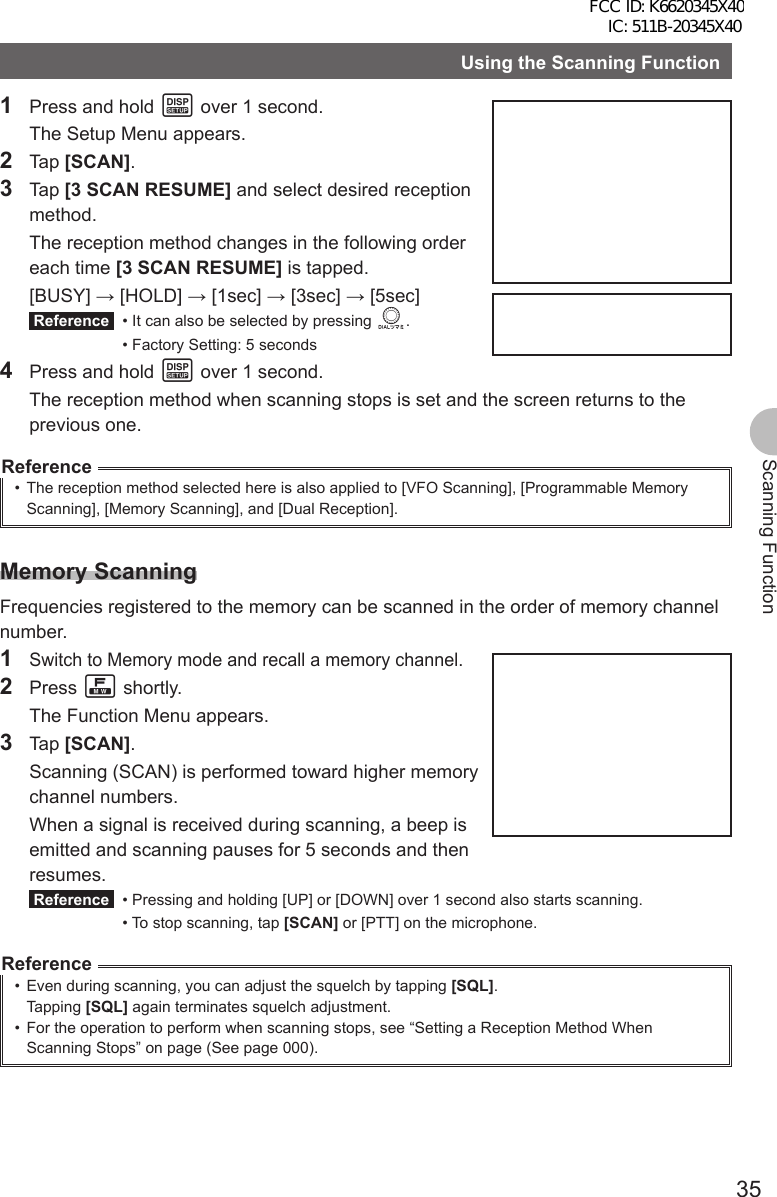 35Scanning FunctionUsing the Scanning Function1  Press and hold M over 1 second.  The Setup Menu appears.2 Tap [SCAN].3 Tap [3 SCAN RESUME] and select desired reception method.  The reception method changes in the following order each time [3 SCAN RESUME] is tapped. [BUSY] → [HOLD] → [1sec] → [3sec] → [5sec] Reference   • It can also be selected by pressing O.  • Factory Setting: 5 seconds4  Press and hold M over 1 second.  The reception method when scanning stops is set and the screen returns to the previous one.Reference•  The reception method selected here is also applied to [VFO Scanning], [Programmable Memory Scanning], [Memory Scanning], and [Dual Reception].Memory ScanningFrequencies registered to the memory can be scanned in the order of memory channel number.1 Switch to Memory mode and recall a memory channel.2 Press F shortly.  The Function Menu appears.3 Tap [SCAN].  Scanning (SCAN) is performed toward higher memory channel numbers.  When a signal is received during scanning, a beep is emitted and scanning pauses for 5 seconds and then resumes. Reference   • Pressing and holding [UP] or [DOWN] over 1 second also starts scanning.  • To stop scanning, tap [SCAN] or [PTT] on the microphone.Reference•  Even during scanning, you can adjust the squelch by tapping [SQL].Tapping [SQL] again terminates squelch adjustment.•  For the operation to perform when scanning stops, see “Setting a Reception Method When Scanning Stops” on page (See page 000).FCC ID: K6620345X40 IC: 511B-20345X40 