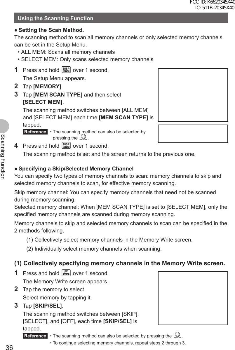 36Scanning FunctionUsing the Scanning Function ●Setting the Scan Method.The scanning method to scan all memory channels or only selected memory channels can be set in the Setup Menu. • ALL MEM: Scans all memory channels • SELECT MEM: Only scans selected memory channels1  Press and hold M over 1 second.  The Setup Menu appears.2 Tap [MEMORY].3 Tap [MEM SCAN TYPE] and then select [SELECT MEM].  The scanning method switches between [ALL MEM] and [SELECT MEM] each time [MEM SCAN TYPE] is tapped. Reference  •  The scanning method can also be selected by pressing the O.4  Press and hold M over 1 second.  The scanning method is set and the screen returns to the previous one. ●Specifying a Skip/Selected Memory ChannelYou can specify two types of memory channels to scan: memory channels to skip and selected memory channels to scan, for effective memory scanning.Skip memory channel: You can specify memory channels that need not be scanned during memory scanning.Selected memory channel: When [MEM SCAN TYPE] is set to [SELECT MEM], only the specified memory channels are scanned during memory scanning.Memory channels to skip and selected memory channels to scan can be specified in the 2 methods following.(1) Collectively select memory channels in the Memory Write screen.(2) Individually select memory channels when scanning.(1) Collectively specifying memory channels in the Memory Write screen.1  Press and hold F over 1 second.  The Memory Write screen appears.2  Tap the memory to select.  Select memory by tapping it.3 Tap [SKIP/SEL].  The scanning method switches between [SKIP], [SELECT], and [OFF], each time [SKIP/SEL] is tapped. Reference   • The scanning method can also be selected by pressing the O.  • To continue selecting memory channels, repeat steps 2 through 3.FCC ID: K6620345X40 IC: 511B-20345X40 