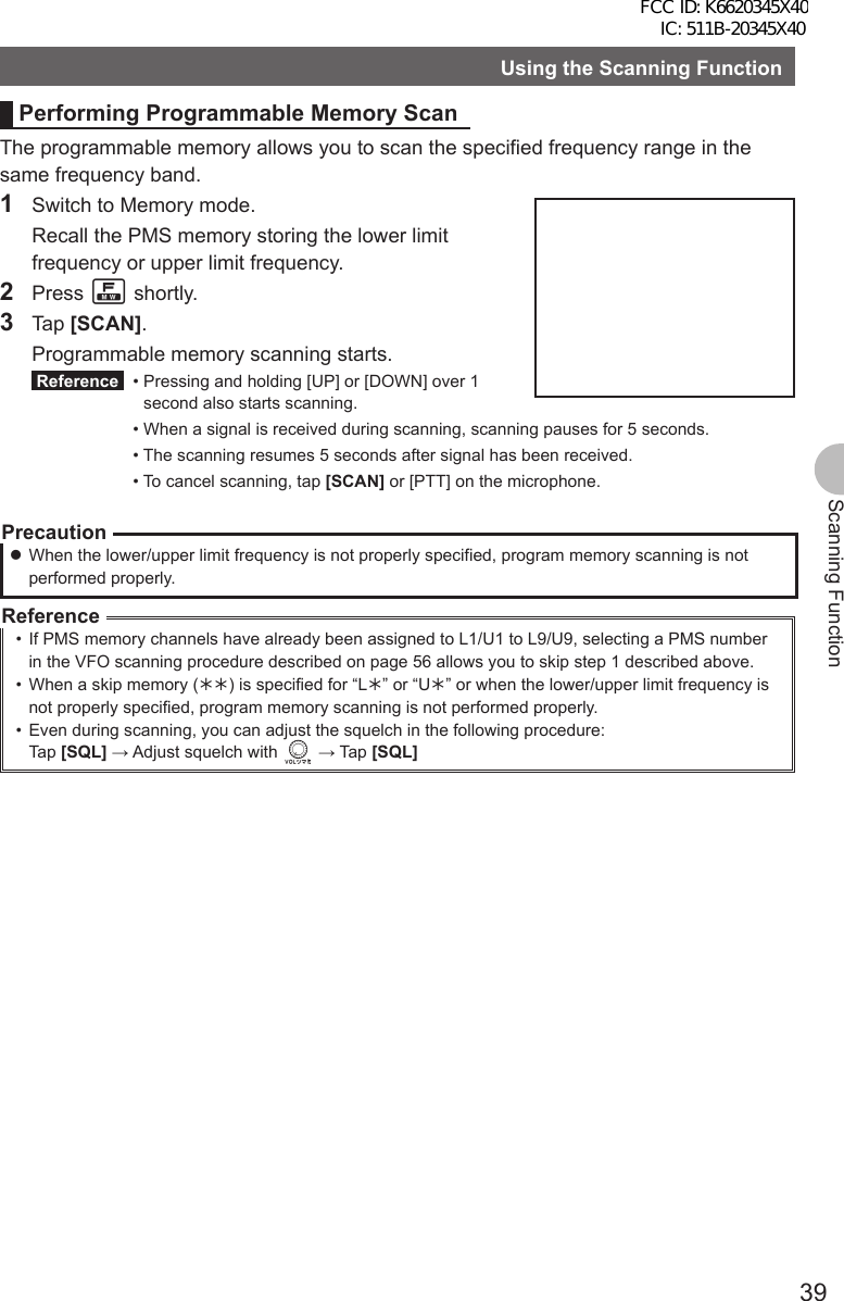 39Scanning FunctionUsing the Scanning FunctionPerforming Programmable Memory ScanThe programmable memory allows you to scan the specified frequency range in the same frequency band.1  Switch to Memory mode.  Recall the PMS memory storing the lower limit frequency or upper limit frequency.2 Press F shortly. 3 Tap [SCAN].  Programmable memory scanning starts. Reference  •  Pressing and holding [UP] or [DOWN] over 1 second also starts scanning. • When a signal is received during scanning, scanning pauses for 5 seconds.  • The scanning resumes 5 seconds after signal has been received.  • To cancel scanning, tap [SCAN] or [PTT] on the microphone.Precaution zWhen the lower/upper limit frequency is not properly specified, program memory scanning is not performed properly.Reference•  If PMS memory channels have already been assigned to L1/U1 to L9/U9, selecting a PMS number in the VFO scanning procedure described on page 56 allows you to skip step 1 described above.•  When a skip memory (½½) is specified for “L½” or “U½” or when the lower/upper limit frequency is not properly specified, program memory scanning is not performed properly.•  Even during scanning, you can adjust the squelch in the following procedure:Tap [SQL] → Adjust squelch with v → Tap [SQL]FCC ID: K6620345X40 IC: 511B-20345X40 