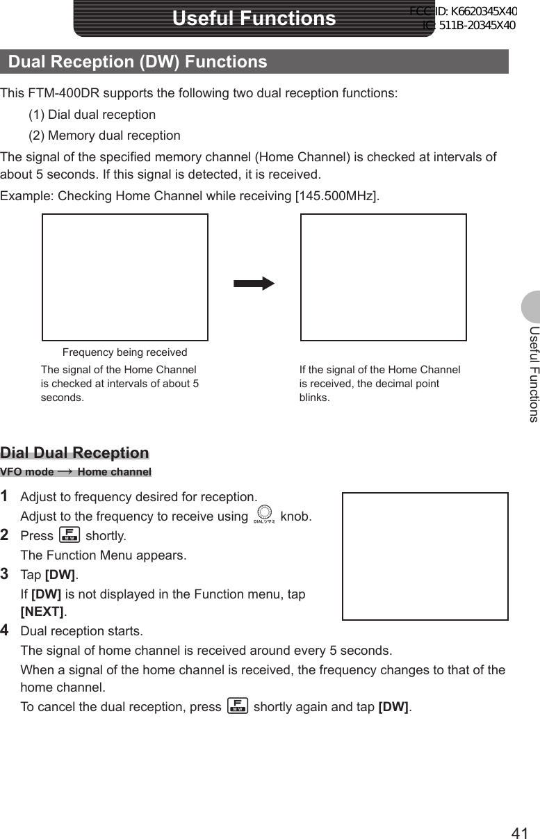 41Useful FunctionsUseful FunctionsDual Reception (DW) FunctionsThis FTM-400DR supports the following two dual reception functions:(1) Dial dual reception(2) Memory dual receptionThe signal of the specified memory channel (Home Channel) is checked at intervals of about 5 seconds. If this signal is detected, it is received.Example: Checking Home Channel while receiving [145.500MHz].Frequency being receivedThe signal of the Home Channel is checked at intervals of about 5 seconds.If the signal of the Home Channel is received, the decimal point blinks.Dial Dual ReceptionVFO mode → Home channel1  Adjust to frequency desired for reception.  Adjust to the frequency to receive using O knob.2 Press F shortly.  The Function Menu appears.3 Tap [DW]. If [DW] is not displayed in the Function menu, tap [NEXT].4  Dual reception starts.  The signal of home channel is received around every 5 seconds.  When a signal of the home channel is received, the frequency changes to that of the home channel.  To cancel the dual reception, press F shortly again and tap [DW].FCC ID: K6620345X40 IC: 511B-20345X40 