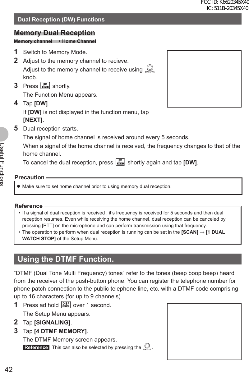 42Useful FunctionsDual Reception (DW) FunctionsMemory Dual ReceptionMemory channel → Home Channel1  Switch to Memory Mode.2  Adjust to the memory channel to recieve.  Adjust to the memory channel to receive using O knob.3 Press F shortly.  The Function Menu appears.4 Tap [DW]. If [DW] is not displayed in the function menu, tap [NEXT].5  Dual reception starts.  The signal of home channel is received around every 5 seconds.  When a signal of the home channel is received, the frequency changes to that of the home channel.  To cancel the dual reception, press F shortly again and tap [DW].Precaution zMake sure to set home channel prior to using memory dual reception.Reference•  If a signal of dual reception is received , it’s frequency is received for 5 seconds and then dual reception resumes. Even while receiving the home channel, dual reception can be canceled by pressing [PTT] on the microphone and can perform transmission using that frequency.•  The operation to perform when dual reception is running can be set in the [SCAN] → [1 DUAL WATCH STOP] of the Setup Menu.Using the DTMF Function.“DTMF (Dual Tone Multi Frequency) tones” refer to the tones (beep boop beep) heard from the receiver of the push-button phone. You can register the telephone number for phone patch connection to the public telephone line, etc. with a DTMF code comprising up to 16 characters (for up to 9 channels).1  Press ad hold M over 1 second.  The Setup Menu appears.2 Tap [SIGNALING].3 Tap [4 DTMF MEMORY].  The DTMF Memory screen appears. Reference   This can also be selected by pressing the O.FCC ID: K6620345X40 IC: 511B-20345X40 