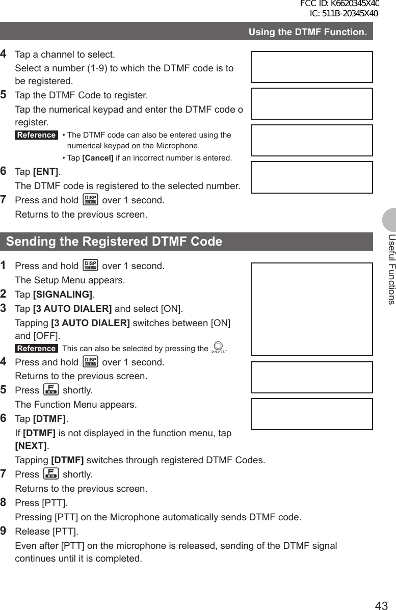 43Useful FunctionsUsing the DTMF Function.4  Tap a channel to select.  Select a number (1-9) to which the DTMF code is to be registered.5  Tap the DTMF Code to register.  Tap the numerical keypad and enter the DTMF code o register. Reference  •  The DTMF code can also be entered using the numerical keypad on the Microphone. • Tap [Cancel] if an incorrect number is entered.6 Tap [ENT].  The DTMF code is registered to the selected number.7  Press and hold M over 1 second.  Returns to the previous screen.Sending the Registered DTMF Code1  Press and hold M over 1 second.  The Setup Menu appears.2 Tap [SIGNALING].3 Tap [3 AUTO DIALER] and select [ON]. Tapping [3 AUTO DIALER] switches between [ON] and [OFF]. Reference   This can also be selected by pressing the O.4  Press and hold M over 1 second.  Returns to the previous screen.5 Press F shortly.  The Function Menu appears.6 Tap [DTMF]. If [DTMF] is not displayed in the function menu, tap [NEXT]. Tapping [DTMF] switches through registered DTMF Codes.7 Press F shortly.  Returns to the previous screen.8 Press [PTT].  Pressing [PTT] on the Microphone automatically sends DTMF code.9 Release [PTT].  Even after [PTT] on the microphone is released, sending of the DTMF signal continues until it is completed.FCC ID: K6620345X40 IC: 511B-20345X40 