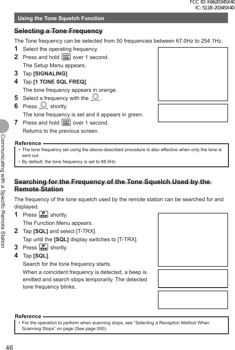 46Communicating with a Specific Remote StationUsing the Tone Squelch FunctionSelecting a Tone FrequencyThe Tone frequency can be selected from 50 frequencies between 67.0Hz to 254.1Hz.1  Select the operating frequency.2  Press and hold M over 1 second.  The Setup Menu appears.3 Tap [SIGNALING].4 Tap [1 TONE SQL FREQ].  The tone frequency appears in orange.5  Select a frequency with the O.6 Press O shortly.  The tone frequency is set and it appears in green.7  Press and hold M over 1 second.  Returns to the previous screen.Reference•  The tone frequency set using the above-described procedure is also effective when only the tone is sent out.•  By default, the tone frequency is set to 88.5Hz.Searching for the Frequency of the Tone Squelch Used by the Remote StationThe frequency of the tone squelch used by the remote station can be searched for and displayed.1 Press F shortly.  The Function Menu appears.2 Tap [SQL] and select [T-TRX].  Tap until the [SQL] display switches to [T-TRX].3 Press F shortly.4 Tap [SQL].  Search for the tone frequency starts.  When a coincident frequency is detected, a beep is emitted and search stops temporarily. The detected tone frequency blinks.Reference•  For the operation to perform when scanning stops, see “Selecting a Reception Method When Scanning Stops” on page (See page 000). FCC ID: K6620345X40 IC: 511B-20345X40 