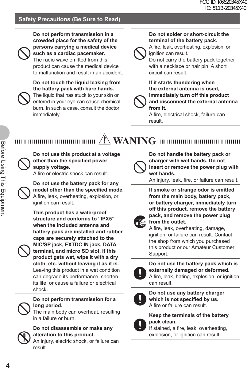 4Before Using This EquipmentSafety Precautions (Be Sure to Read)Do not perform transmission in a crowded place for the safety of the persons carrying a medical device such as a cardiac pacemaker.The radio wave emitted from this product can cause the medical device to malfunction and result in an accident.Do not touch the liquid leaking from the battery pack with bare hands.The liquid that has stuck to your skin or entered in your eye can cause chemical burn. In such a case, consult the doctor immediately.Do not solder or short-circuit the terminal of the battery pack.A fire, leak, overheating, explosion, or ignition can result. Do not carry the battery pack together with a necklace or hair pin. A short circuit can result.If it starts thundering when the external antenna is used, immediately turn off this product and disconnect the external antenna from it.A fire, electrical shock, failure can result.  WANINGDo not use this product at a voltage other than the specified power supply voltage.A fire or electric shock can result.Do not use the battery pack for any model other than the specified mode.A fire, leak, overheating, explosion, or ignition can result.This product has a waterproof structure and conforms to “IPX5” when the included antenna and battery pack are installed and rubber caps are securely attached to the MIC/SP jack, EXTDC IN jack, DATA terminal, and micro SD slot. If this product gets wet, wipe it with a dry cloth, etc. without leaving it as it is.Leaving this product in a wet condition can degrade its performance, shorten its life, or cause a failure or electrical shock.Do not perform transmission for a long period.The main body can overheat, resulting in a failure or burn.Do not disassemble or make any alteration to this product.An injury, electric shock, or failure can result.Do not handle the battery pack or charger with wet hands. Do not insert or remove the power plug with wet hands.An injury, leak, fire, or failure can result.If smoke or strange odor is emitted from the main body, battery pack, or battery charger, immediately turn off this product, remove the battery pack, and remove the power plug from the outlet.A fire, leak, overheating, damage, ignition, or failure can result. Contact the shop from which you purchased this product or our Amateur Customer Support.Do not use the battery pack which is externally damaged or deformed.A fire, leak, hating, explosion, or ignition can result.Do not use any battery charger which is not specified by us.A fire or failure can result.Keep the terminals of the battery pack clean.If stained, a fire, leak, overheating, explosion, or ignition can result.FCC ID: K6620345X40 IC: 511B-20345X40 