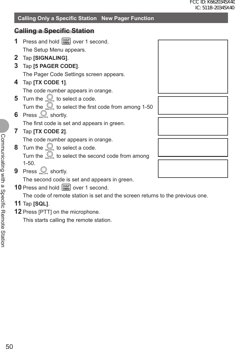 50Communicating with a Specific Remote StationCalling Only a Specific Station   New Pager FunctionCalling a Specific Station1  Press and hold M over 1 second.  The Setup Menu appears.2 Tap [SIGNALING].3 Tap [5 PAGER CODE].  The Pager Code Settings screen appears.4 Tap [TX CODE 1].  The code number appears in orange.5 Turn the O to select a code. Turn the O to select the first code from among 1-506 Press O shortly.  The first code is set and appears in green.7 Tap [TX CODE 2].  The code number appears in orange.8 Turn the O to select a code. Turn the O to select the second code from among 1-50.9 Press O shortly.  The second code is set and appears in green.10 Press and hold M over 1 second.  The code of remote station is set and the screen returns to the previous one.11 Tap [SQL].12 Press [PTT] on the microphone.  This starts calling the remote station.FCC ID: K6620345X40 IC: 511B-20345X40 