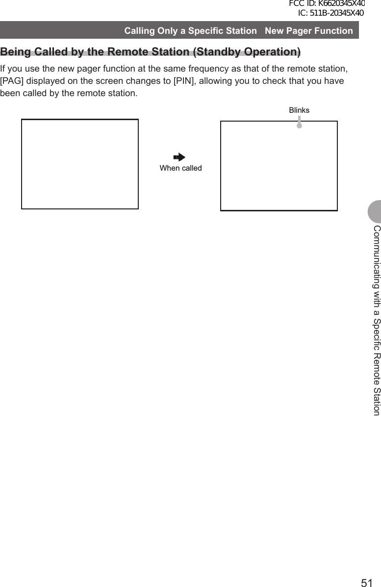 51Communicating with a Specific Remote StationCalling Only a Specific Station   New Pager FunctionBeing Called by the Remote Station (Standby Operation)If you use the new pager function at the same frequency as that of the remote station, [PAG] displayed on the screen changes to [PIN], allowing you to check that you have been called by the remote station.BlinksWhen calledFCC ID: K6620345X40 IC: 511B-20345X40 