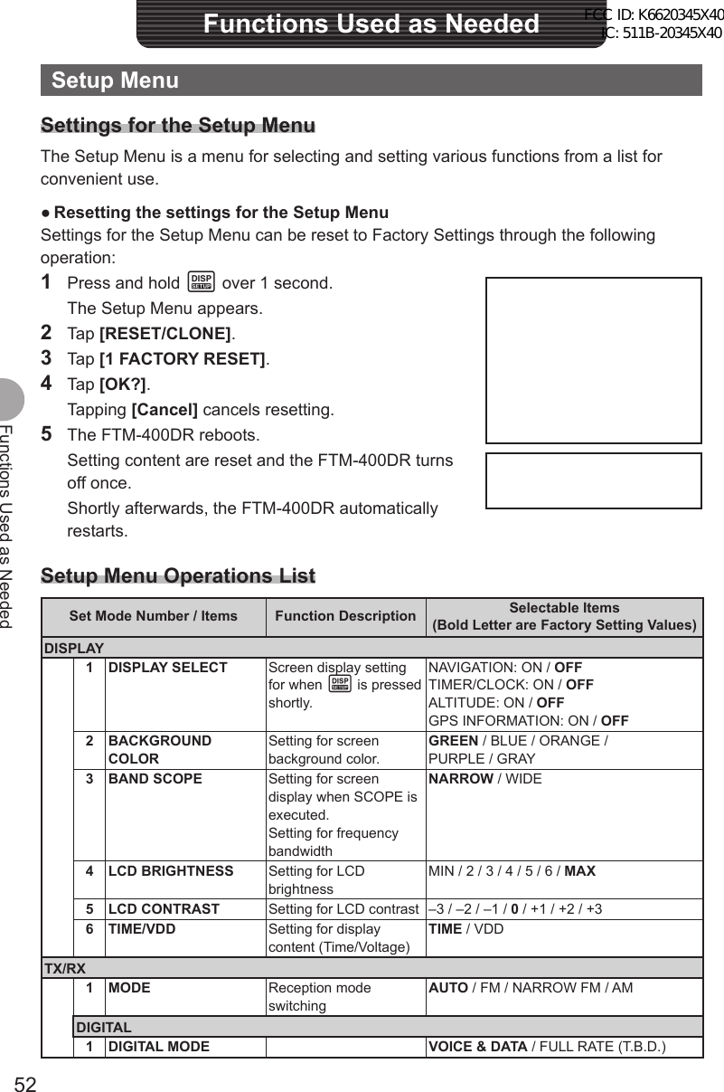 52Functions Used as NeededFunctions Used as NeededSetup MenuSettings for the Setup MenuThe Setup Menu is a menu for selecting and setting various functions from a list for convenient use. ●Resetting the settings for the Setup MenuSettings for the Setup Menu can be reset to Factory Settings through the following operation:1  Press and hold M over 1 second.  The Setup Menu appears.2 Tap [RESET/CLONE].3 Tap [1 FACTORY RESET].4 Tap [OK?]. Tapping [Cancel] cancels resetting.5  The FTM-400DR reboots.  Setting content are reset and the FTM-400DR turns off once.  Shortly afterwards, the FTM-400DR automatically restarts.Setup Menu Operations ListSet Mode Number / Items Function Description Selectable Items(Bold Letter are Factory Setting Values)DISPLAY1 DISPLAY SELECT Screen display setting for when M is pressed shortly.NAVIGATION: ON / OFFTIMER/CLOCK: ON / OFFALTITUDE: ON / OFFGPS INFORMATION: ON / OFF2 BACKGROUND COLORSetting for screen background color.GREEN / BLUE / ORANGE / PURPLE / GRAY3 BAND SCOPE Setting for screen display when SCOPE is executed.Setting for frequency bandwidthNARROW / WIDE4 LCD BRIGHTNESS Setting for LCD brightnessMIN / 2 / 3 / 4 / 5 / 6 / MAX5 LCD CONTRAST Setting for LCD contrast –3 / –2 / –1 / 0 / +1 / +2 / +36 TIME/VDD Setting for display content (Time/Voltage)TIME / VDDTX/RX1 MODE Reception mode switchingAUTO / FM / NARROW FM / AMDIGITAL1 DIGITAL MODE VOICE &amp; DATA / FULL RATE (T.B.D.)FCC ID: K6620345X40 IC: 511B-20345X40 