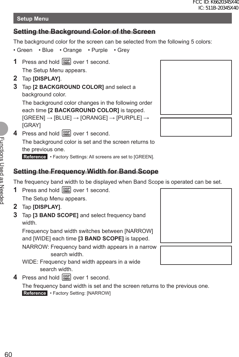 60Functions Used as NeededSetup MenuSetting the Background Color of the ScreenThe background color for the screen can be selected from the following 5 colors:• Green    • Blue    • Orange    • Purple    • Grey1  Press and hold M over 1 second.  The Setup Menu appears.2 Tap [DISPLAY].3 Tap [2 BACKGROUND COLOR] and select a background color.  The background color changes in the following order each time [2 BACKGROUND COLOR] is tapped. [GREEN] → [BLUE] → [ORANGE] → [PURPLE] → [GRAY]4  Press and hold M over 1 second.  The background color is set and the screen returns to the previous one. Reference   • Factory Settings: All screens are set to [GREEN].Setting the Frequency Width for Band ScopeThe frequency band width to be displayed when Band Scope is operated can be set.1  Press and hold M over 1 second.  The Setup Menu appears.2 Tap [DISPLAY].3 Tap [3 BAND SCOPE] and select frequency band width.  Frequency band width switches between [NARROW] and [WIDE] each time [3 BAND SCOPE] is tapped. NARROW:  Frequency band width appears in a narrow search width. WIDE:  Frequency band width appears in a wide search width.4  Press and hold M over 1 second.  The frequency band width is set and the screen returns to the previous one. Reference   • Factory Setting: [NARROW]FCC ID: K6620345X40 IC: 511B-20345X40 