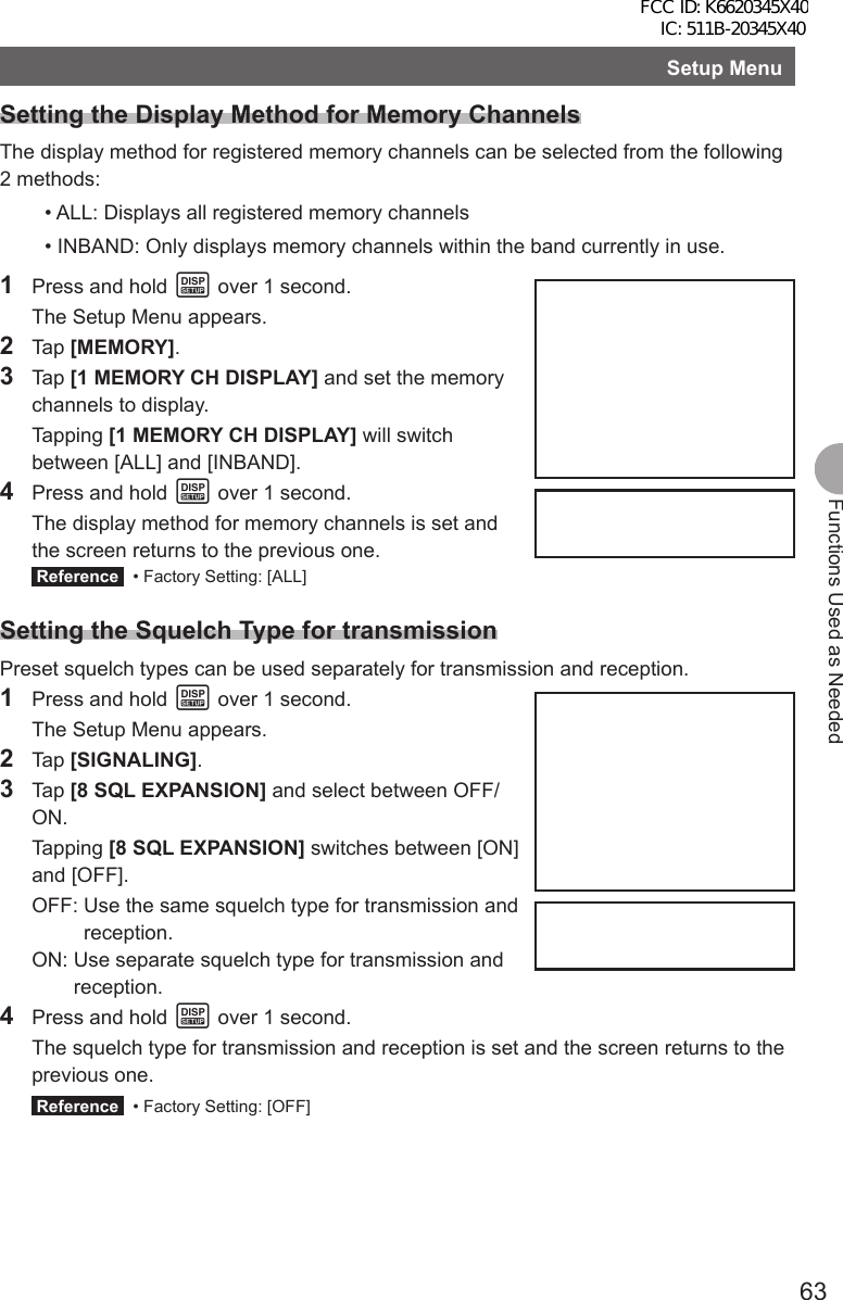 63Functions Used as NeededSetup MenuSetting the Display Method for Memory ChannelsThe display method for registered memory channels can be selected from the following 2 methods:• ALL: Displays all registered memory channels• INBAND: Only displays memory channels within the band currently in use.1  Press and hold M over 1 second.  The Setup Menu appears.2 Tap [MEMORY].3 Tap [1 MEMORY CH DISPLAY] and set the memory channels to display. Tapping [1 MEMORY CH DISPLAY] will switch between [ALL] and [INBAND].4  Press and hold M over 1 second.  The display method for memory channels is set and the screen returns to the previous one. Reference   • Factory Setting: [ALL]Setting the Squelch Type for transmissionPreset squelch types can be used separately for transmission and reception.1  Press and hold M over 1 second.  The Setup Menu appears.2 Tap [SIGNALING].3 Tap [8 SQL EXPANSION] and select between OFF/ON. Tapping [8 SQL EXPANSION] switches between [ON] and [OFF]. OFF:  Use the same squelch type for transmission and reception. ON:  Use separate squelch type for transmission and reception.4  Press and hold M over 1 second.  The squelch type for transmission and reception is set and the screen returns to the previous one. Reference   • Factory Setting: [OFF]FCC ID: K6620345X40 IC: 511B-20345X40 