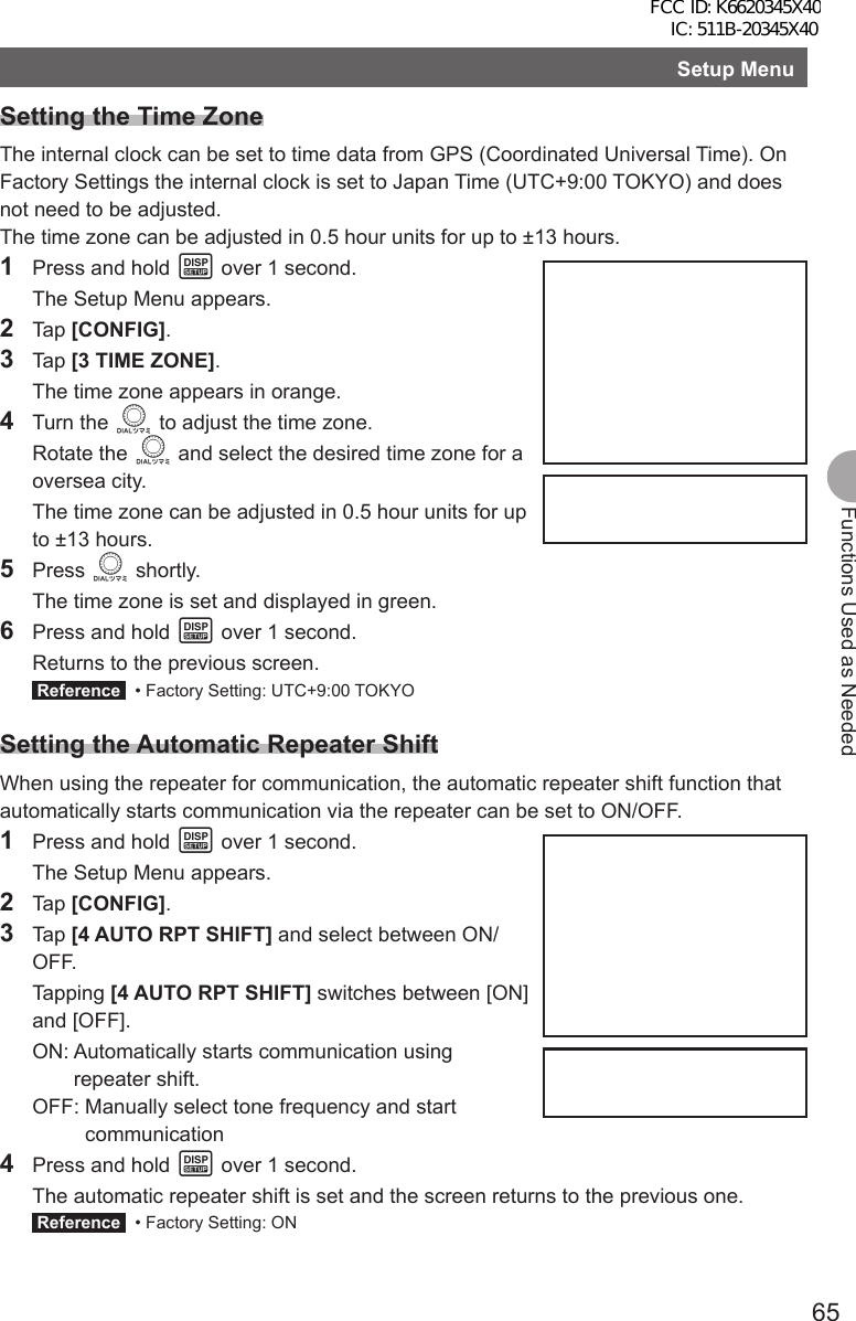 65Functions Used as NeededSetup MenuSetting the Time ZoneThe internal clock can be set to time data from GPS (Coordinated Universal Time). On Factory Settings the internal clock is set to Japan Time (UTC+9:00 TOKYO) and does not need to be adjusted.The time zone can be adjusted in 0.5 hour units for up to ±13 hours.1  Press and hold M over 1 second.  The Setup Menu appears.2 Tap [CONFIG].3 Tap [3 TIME ZONE].  The time zone appears in orange.4 Turn the O to adjust the time zone. Rotate the O and select the desired time zone for a oversea city.  The time zone can be adjusted in 0.5 hour units for up to ±13 hours.5 Press O shortly.  The time zone is set and displayed in green.6  Press and hold M over 1 second.  Returns to the previous screen. Reference   • Factory Setting: UTC+9:00 TOKYOSetting the Automatic Repeater ShiftWhen using the repeater for communication, the automatic repeater shift function that automatically starts communication via the repeater can be set to ON/OFF.1  Press and hold M over 1 second.  The Setup Menu appears.2 Tap [CONFIG].3 Tap [4 AUTO RPT SHIFT] and select between ON/OFF. Tapping [4 AUTO RPT SHIFT] switches between [ON] and [OFF]. ON:  Automatically starts communication using repeater shift. OFF:  Manually select tone frequency and start communication4  Press and hold M over 1 second.  The automatic repeater shift is set and the screen returns to the previous one. Reference   • Factory Setting: ON FCC ID: K6620345X40 IC: 511B-20345X40 