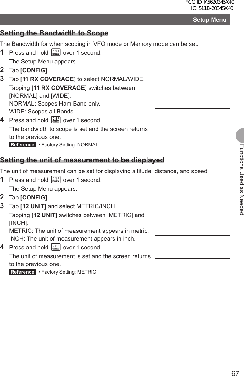 67Functions Used as NeededSetup MenuSetting the Bandwidth to ScopeThe Bandwidth for when scoping in VFO mode or Memory mode can be set.1  Press and hold M over 1 second.  The Setup Menu appears.2 Tap [CONFIG].3 Tap [11 RX COVERAGE] to select NORMAL/WIDE. Tapping [11 RX COVERAGE] switches between [NORMAL] and [WIDE].  NORMAL: Scopes Ham Band only.  WIDE: Scopes all Bands.4  Press and hold M over 1 second.  The bandwidth to scope is set and the screen returns to the previous one. Reference   • Factory Setting: NORMALSetting the unit of measurement to be displayedThe unit of measurement can be set for displaying altitude, distance, and speed.1  Press and hold M over 1 second.  The Setup Menu appears.2 Tap [CONFIG].3 Tap [12 UNIT] and select METRIC/INCH. Tapping [12 UNIT] switches between [METRIC] and [INCH].  METRIC: The unit of measurement appears in metric.  INCH: The unit of measurement appears in inch.4  Press and hold M over 1 second.  The unit of measurement is set and the screen returns to the previous one. Reference   • Factory Setting: METRIC FCC ID: K6620345X40 IC: 511B-20345X40 