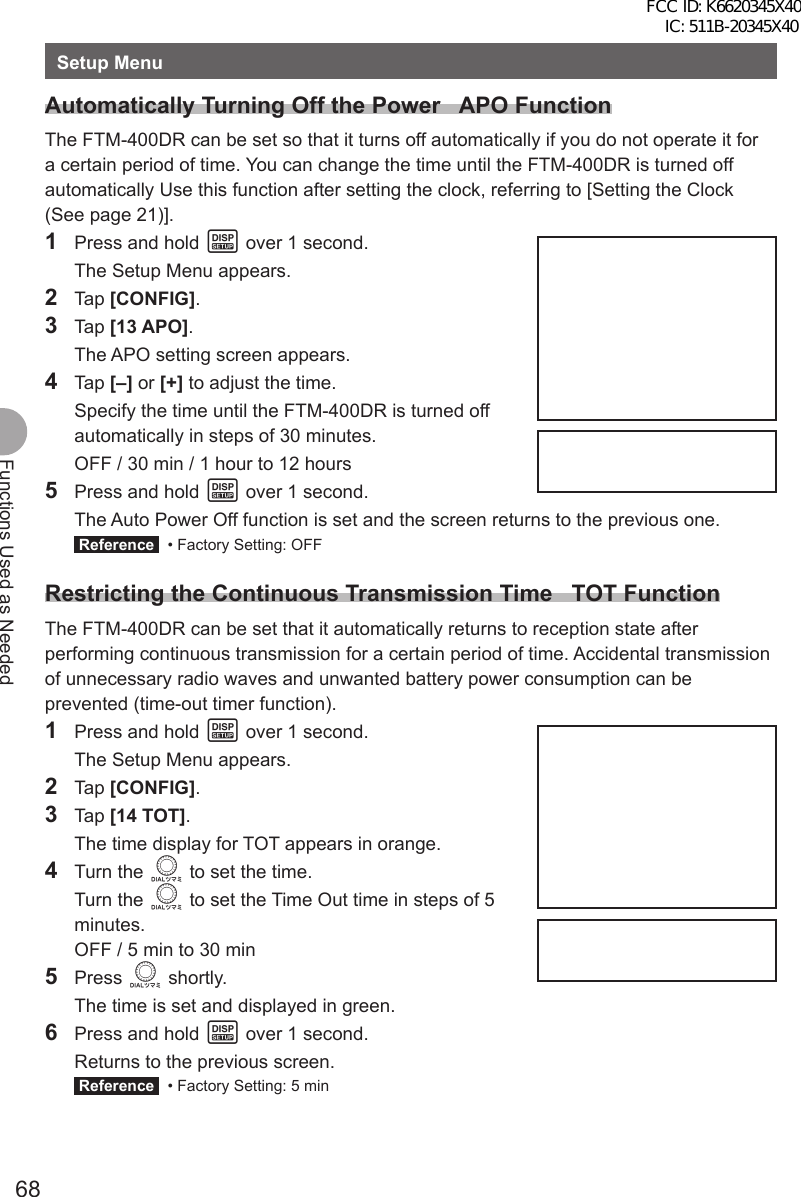 68Functions Used as NeededSetup MenuAutomatically Turning Off the Power   APO FunctionThe FTM-400DR can be set so that it turns off automatically if you do not operate it for a certain period of time. You can change the time until the FTM-400DR is turned off automatically Use this function after setting the clock, referring to [Setting the Clock (See page 21)].1  Press and hold M over 1 second.  The Setup Menu appears.2 Tap [CONFIG].3 Tap [13 APO].  The APO setting screen appears.4 Tap [–] or [+] to adjust the time.  Specify the time until the FTM-400DR is turned off automatically in steps of 30 minutes.  OFF / 30 min / 1 hour to 12 hours5  Press and hold M over 1 second.  The Auto Power Off function is set and the screen returns to the previous one. Reference   • Factory Setting: OFFRestricting the Continuous Transmission Time   TOT FunctionThe FTM-400DR can be set that it automatically returns to reception state after performing continuous transmission for a certain period of time. Accidental transmission of unnecessary radio waves and unwanted battery power consumption can be prevented (time-out timer function).1  Press and hold M over 1 second.  The Setup Menu appears.2 Tap [CONFIG].3 Tap [14 TOT].  The time display for TOT appears in orange.4 Turn the O to set the time. Turn the O to set the Time Out time in steps of 5 minutes.  OFF / 5 min to 30 min5 Press O shortly.  The time is set and displayed in green.6  Press and hold M over 1 second.  Returns to the previous screen. Reference   • Factory Setting: 5 minFCC ID: K6620345X40 IC: 511B-20345X40 