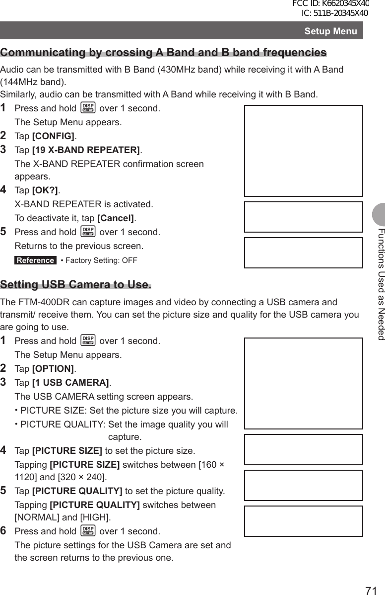 71Functions Used as NeededSetup MenuCommunicating by crossing A Band and B band frequenciesAudio can be transmitted with B Band (430MHz band) while receiving it with A Band (144MHz band). Similarly, audio can be transmitted with A Band while receiving it with B Band.1  Press and hold M over 1 second.  The Setup Menu appears.2 Tap [CONFIG].3 Tap [19 X-BAND REPEATER].  The X-BAND REPEATER confirmation screen appears.4 Tap [OK?].  X-BAND REPEATER is activated.  To deactivate it, tap [Cancel].5  Press and hold M over 1 second.  Returns to the previous screen. Reference   • Factory Setting: OFFSetting USB Camera to Use.The FTM-400DR can capture images and video by connecting a USB camera and transmit/ receive them. You can set the picture size and quality for the USB camera you are going to use.1  Press and hold M over 1 second.  The Setup Menu appears.2 Tap [OPTION].3 Tap [1 USB CAMERA].  The USB CAMERA setting screen appears. •PICTURE SIZE:  Set the picture size you will capture. •PICTURE QUALITY:  Set the image quality you will capture.4 Tap [PICTURE SIZE] to set the picture size. Tapping [PICTURE SIZE] switches between [160 × 1120] and [320 × 240].5 Tap [PICTURE QUALITY] to set the picture quality. Tapping [PICTURE QUALITY] switches between [NORMAL] and [HIGH].6  Press and hold M over 1 second.  The picture settings for the USB Camera are set and the screen returns to the previous one.FCC ID: K6620345X40 IC: 511B-20345X40 