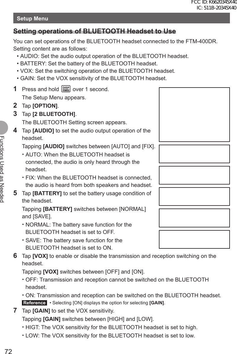 72Functions Used as NeededSetup MenuSetting operations of BLUETOOTH Headset to UseYou can set operations of the BLUETOOTH headset connected to the FTM-400DR.Setting content are as follows: • AUDIO: Set the audio output operation of the BLUETOOTH headset. • BATTERY: Set the battery of the BLUETOOTH headset. • VOX: Set the switching operation of the BLUETOOTH headset. • GAIN: Set the VOX sensitivity of the BLUETOOTH headset.1  Press and hold M over 1 second.  The Setup Menu appears.2 Tap [OPTION].3 Tap [2 BLUETOOTH].  The BLUETOOTH Setting screen appears.4 Tap [AUDIO] to set the audio output operation of the headset. Tapping [AUDIO] switches between [AUTO] and [FIX]. •AUTO: When the BLUETOOTH headset is connected, the audio is only heard through the headset. •FIX: When the BLUETOOTH headset is connected, the audio is heard from both speakers and headset.5 Tap [BATTERY] to set the battery usage condition of the headset. Tapping [BATTERY] switches between [NORMAL] and [SAVE]. •NORMAL: The battery save function for the BLUETOOTH headset is set to OFF.  •SAVE: The battery save function for the BLUETOOTH headset is set to ON.6 Tap [VOX] to enable or disable the transmission and reception switching on the headset. Tapping [VOX] switches between [OFF] and [ON]. •OFF: Transmission and reception cannot be switched on the BLUETOOTH headset. •ON: Transmission and reception can be switched on the BLUETOOTH headset. Reference   • Selecting [ON] displays the option for selecting [GAIN].7 Tap [GAIN] to set the VOX sensitivity. Tapping [GAIN] switches between [HIGH] and [LOW]. •HIGT: The VOX sensitivity for the BLUETOOTH headset is set to high. •LOW: The VOX sensitivity for the BLUETOOTH headset is set to low.FCC ID: K6620345X40 IC: 511B-20345X40 