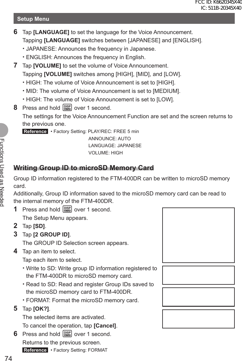 74Functions Used as NeededSetup Menu6 Tap [LANGUAGE] to set the language for the Voice Announcement. Tapping [LANGUAGE] switches between [JAPANESE] and [ENGLISH]. •JAPANESE: Announces the frequency in Japanese. •ENGLISH: Announces the frequency in English.7 Tap [VOLUME] to set the volume of Voice Announcement. Tapping [VOLUME] switches among [HIGH], [MID], and [LOW]. •HIGH: The volume of Voice Announcement is set to [HIGH]. •MID: The volume of Voice Announcement is set to [MEDIUM]. •HIGH: The volume of Voice Announcement is set to [LOW].8  Press and hold M over 1 second.  The settings for the Voice Announcement Function are set and the screen returns to the previous one. Reference   • Factory Setting: PLAY/REC: FREE 5 min   ANNOUNCE: AUTO   LANGUAGE: JAPANESE   VOLUME: HIGHWriting Group ID to microSD Memory CardGroup ID information registered to the FTM-400DR can be written to microSD memory card.Additionally, Group ID information saved to the microSD memory card can be read to the internal memory of the FTM-400DR.1  Press and hold M over 1 second.  The Setup Menu appears.2 Tap [SD].3 Tap [2 GROUP ID].  The GROUP ID Selection screen appears.4  Tap an item to select.  Tap each item to select. •Write to SD: Write group ID information registered to the FTM-400DR to microSD memory card. •Read to SD: Read and register Group IDs saved to the microSD memory card to FTM-400DR. •FORMAT: Format the microSD memory card.5 Tap [OK?].  The selected items are activated.  To cancel the operation, tap [Cancel].6  Press and hold M over 1 second.  Returns to the previous screen. Reference   • Factory Setting: FORMATFCC ID: K6620345X40 IC: 511B-20345X40 