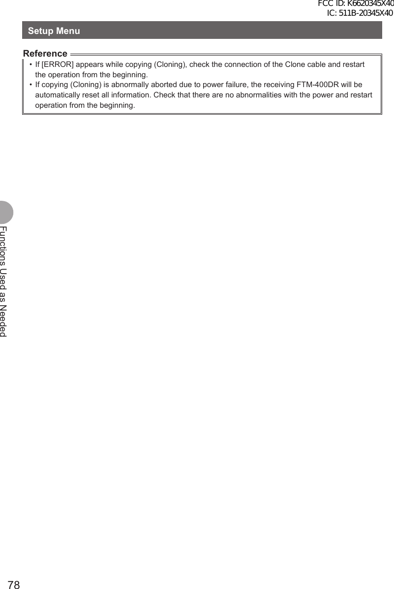 78Functions Used as NeededSetup MenuReference•  If [ERROR] appears while copying (Cloning), check the connection of the Clone cable and restart the operation from the beginning.•  If copying (Cloning) is abnormally aborted due to power failure, the receiving FTM-400DR will be automatically reset all information. Check that there are no abnormalities with the power and restart operation from the beginning.FCC ID: K6620345X40 IC: 511B-20345X40 