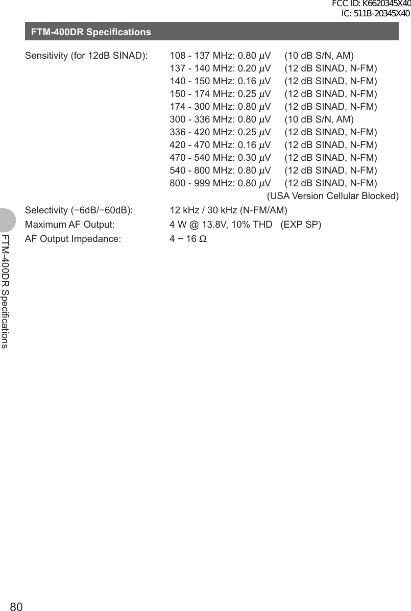 80FTM-400DR SpecificationsFTM-400DR SpecificationsSensitivity (for 12dB SINAD): 108 - 137 MHz: 0.80 μV   (10 dB S/N, AM)137 - 140 MHz: 0.20 μV   (12 dB SINAD, N-FM)140 - 150 MHz: 0.16 μV   (12 dB SINAD, N-FM)150 - 174 MHz: 0.25 μV   (12 dB SINAD, N-FM)174 - 300 MHz: 0.80 μV   (12 dB SINAD, N-FM)300 - 336 MHz: 0.80 μV   (10 dB S/N, AM)336 - 420 MHz: 0.25 μV   (12 dB SINAD, N-FM)420 - 470 MHz: 0.16 μV   (12 dB SINAD, N-FM)470 - 540 MHz: 0.30 μV   (12 dB SINAD, N-FM)540 - 800 MHz: 0.80 μV   (12 dB SINAD, N-FM)800 - 999 MHz: 0.80 μV   (12 dB SINAD, N-FM)  (USA Version Cellular Blocked)Selectivity (−6dB/−60dB): 12 kHz / 30 kHz (N-FM/AM)Maximum AF Output: 4 W @ 13.8V, 10% THD   (EXP SP)AF Output Impedance: 4 − 16 ΩFCC ID: K6620345X40 IC: 511B-20345X40 