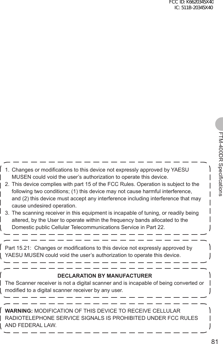 81FTM-400DR Specifications1.  Changes or modifications to this device not expressly approved by YAESU MUSEN could void the user’s authorization to operate this device.2.  This device complies with part 15 of the FCC Rules. Operation is subject to the following two conditions; (1) this device may not cause harmful interference, and (2) this device must accept any interference including interference that may cause undesired operation.3.  The scanning receiver in this equipment is incapable of tuning, or readily being altered, by the User to operate within the frequency bands allocated to the Domestic public Cellular Telecommunications Service in Part 22.Part 15.21:  Changes or modifications to this device not expressly approved by YAESU MUSEN could void the user’s authorization to operate this device.DECLARATION BY MANUFACTURERThe Scanner receiver is not a digital scanner and is incapable of being converted or modified to a digital scanner receiver by any user.WARNING: MODIFICATION OF THIS DEVICE TO RECEIVE CELLULAR RADIOTELEPHONE SERVICE SIGNALS IS PROHIBITED UNDER FCC RULES AND FEDERAL LAW.FCC ID: K6620345X40 IC: 511B-20345X40 