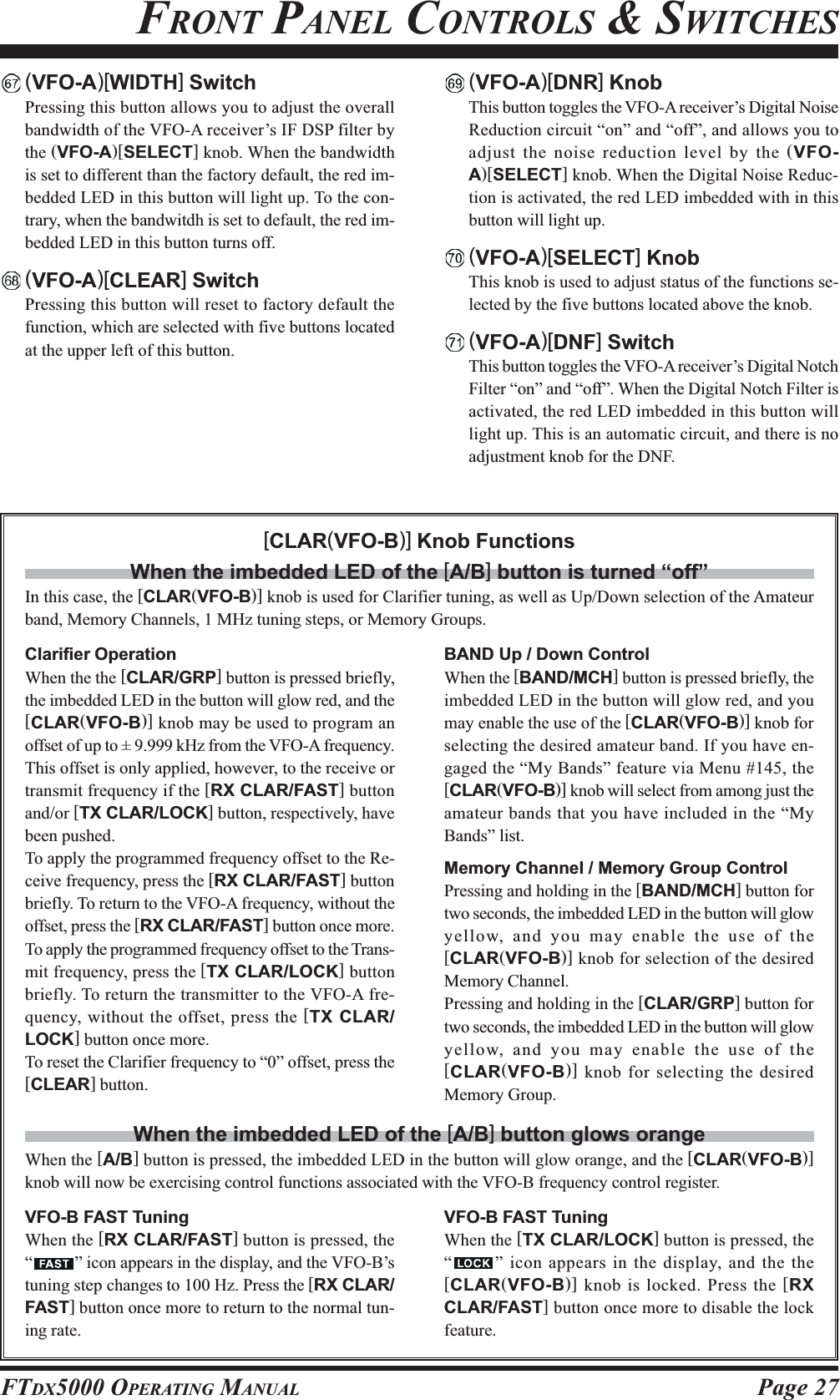 Page 27FTDX5000 OPERATING MANUALFRONT PANEL CONTROLS &amp; SWITCHESClarifier OperationWhen the the [CLAR/GRP] button is pressed briefly,the imbedded LED in the button will glow red, and the[CLAR(VFO-B)] knob may be used to program anoffset of up to ± 9.999 kHz from the VFO-A frequency.This offset is only applied, however, to the receive ortransmit frequency if the [RX CLAR/FAST] buttonand/or [TX CLAR/LOCK] button, respectively, havebeen pushed.To apply the programmed frequency offset to the Re-ceive frequency, press the [RX CLAR/FAST] buttonbriefly. To return to the VFO-A frequency, without theoffset, press the [RX CLAR/FAST] button once more.To apply the programmed frequency offset to the Trans-mit frequency, press the [TX CLAR/LOCK] buttonbriefly. To return the transmitter to the VFO-A fre-quency, without the offset, press the [TX CLAR/LOCK] button once more.To reset the Clarifier frequency to “0” offset, press the[CLEAR] button.BAND Up / Down ControlWhen the [BAND/MCH] button is pressed briefly, theimbedded LED in the button will glow red, and youmay enable the use of the [CLAR(VFO-B)] knob forselecting the desired amateur band. If you have en-gaged the “My Bands” feature via Menu #145, the[CLAR(VFO-B)] knob will select from among just theamateur bands that you have included in the “MyBands” list.Memory Channel / Memory Group ControlPressing and holding in the [BAND/MCH] button fortwo seconds, the imbedded LED in the button will glowyellow, and you may enable the use of the[CLAR(VFO-B)] knob for selection of the desiredMemory Channel.Pressing and holding in the [CLAR/GRP] button fortwo seconds, the imbedded LED in the button will glowyellow, and you may enable the use of the[CLAR(VFO-B)] knob for selecting the desiredMemory Group.[CLAR(VFO-B)] Knob FunctionsWhen the imbedded LED of the [A/B] button is turned “off”In this case, the [CLAR(VFO-B)] knob is used for Clarifier tuning, as well as Up/Down selection of the Amateurband, Memory Channels, 1 MHz tuning steps, or Memory Groups.VFO-B FAST TuningWhen the [RX CLAR/FAST] button is pressed, the“” icon appears in the display, and the VFO-B’stuning step changes to 100 Hz. Press the [RX CLAR/FAST] button once more to return to the normal tun-ing rate.When the imbedded LED of the [A/B] button glows orangeWhen the [A/B] button is pressed, the imbedded LED in the button will glow orange, and the [CLAR(VFO-B)]knob will now be exercising control functions associated with the VFO-B frequency control register.VFO-B FAST TuningWhen the [TX CLAR/LOCK] button is pressed, the“” icon appears in the display, and the the[CLAR(VFO-B)] knob is locked. Press the [RXCLAR/FAST] button once more to disable the lockfeature.(VFO-A)[WIDTH] SwitchPressing this button allows you to adjust the overallbandwidth of the VFO-A receiver’s IF DSP filter bythe (VFO-A)[SELECT] knob. When the bandwidthis set to different than the factory default, the red im-bedded LED in this button will light up. To the con-trary, when the bandwitdh is set to default, the red im-bedded LED in this button turns off.(VFO-A)[CLEAR] SwitchPressing this button will reset to factory default thefunction, which are selected with five buttons locatedat the upper left of this button.(VFO-A)[DNR] KnobThis button toggles the VFO-A receiver’s Digital NoiseReduction circuit “on” and “off”, and allows you toadjust the noise reduction level by the (VFO-A)[SELECT] knob. When the Digital Noise Reduc-tion is activated, the red LED imbedded with in thisbutton will light up.(VFO-A)[SELECT] KnobThis knob is used to adjust status of the functions se-lected by the five buttons located above the knob.(VFO-A)[DNF] SwitchThis button toggles the VFO-A receiver’s Digital NotchFilter “on” and “off”. When the Digital Notch Filter isactivated, the red LED imbedded in this button willlight up. This is an automatic circuit, and there is noadjustment knob for the DNF.