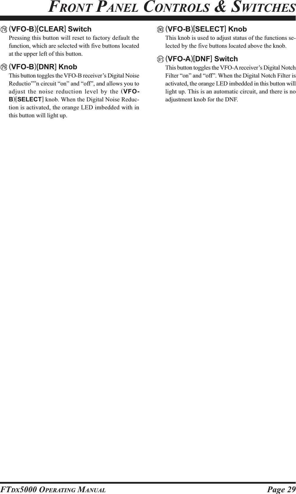 Page 29FTDX5000 OPERATING MANUALFRONT PANEL CONTROLS &amp; SWITCHES(VFO-B)[CLEAR] SwitchPressing this button will reset to factory default thefunction, which are selected with five buttons locatedat the upper left of this button.(VFO-B)[DNR] KnobThis button toggles the VFO-B receiver’s Digital NoiseReductio””n circuit “on” and “off”, and allows you toadjust the noise reduction level by the (VFO-B)[SELECT] knob. When the Digital Noise Reduc-tion is activated, the orange LED imbedded with inthis button will light up.(VFO-B)[SELECT] KnobThis knob is used to adjust status of the functions se-lected by the five buttons located above the knob.(VFO-A)[DNF] SwitchThis button toggles the VFO-A receiver’s Digital NotchFilter “on” and “off”. When the Digital Notch Filter isactivated, the orange LED imbedded in this button willlight up. This is an automatic circuit, and there is noadjustment knob for the DNF.