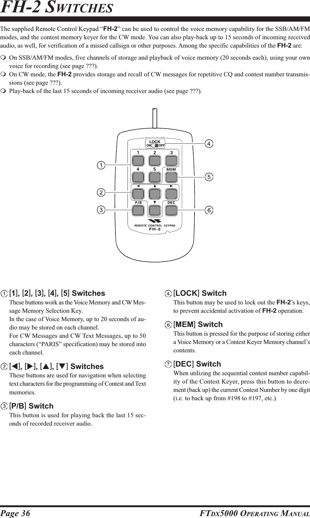 Page 36 FTDX5000 OPERATING MANUALFH-2 SWITCHESThe supplied Remote Control Keypad “FH-2” can be used to control the voice memory capability for the SSB/AM/FMmodes, and the contest memory keyer for the CW mode. You can also play-back up to 15 seconds of incoming receivedaudio, as well, for verification of a missed callsign or other purposes. Among the specific capabilities of the FH-2 are:On SSB/AM/FM modes, five channels of storage and playback of voice memory (20 seconds each), using your ownvoice for recording (see page ???).On CW mode, the FH-2 provides storage and recall of CW messages for repetitive CQ and contest number transmis-sions (see page ???).Play-back of the last 15 seconds of incoming receiver audio (see page ???).[1], [2], [3], [4], [5] SwitchesThese buttons work as the Voice Memory and CW Mes-sage Memory Selection Key.In the case of Voice Memory, up to 20 seconds of au-dio may be stored on each channel.For CW Messages and CW Text Messages, up to 50characters (“PARIS” specification) may be stored intoeach channel.[W], [X], [S], [T] SwitchesThese buttons are used for navigation when selectingtext characters for the programming of Contest and Textmemories.[P/B] SwitchThis button is used for playing back the last 15 sec-onds of recorded receiver audio.LOCKOFFON[LOCK] SwitchThis button may be used to lock out the FH-2’s keys,to prevent accidental activation of FH-2 operation.[MEM] SwitchThis button is pressed for the purpose of storing eithera Voice Memory or a Contest Keyer Memory channel’scontents.[DEC] SwitchWhen utilizing the sequential contest number capabil-ity of the Contest Keyer, press this button to decre-ment (back up) the current Contest Number by one digit(i.e. to back up from #198 to #197, etc.).