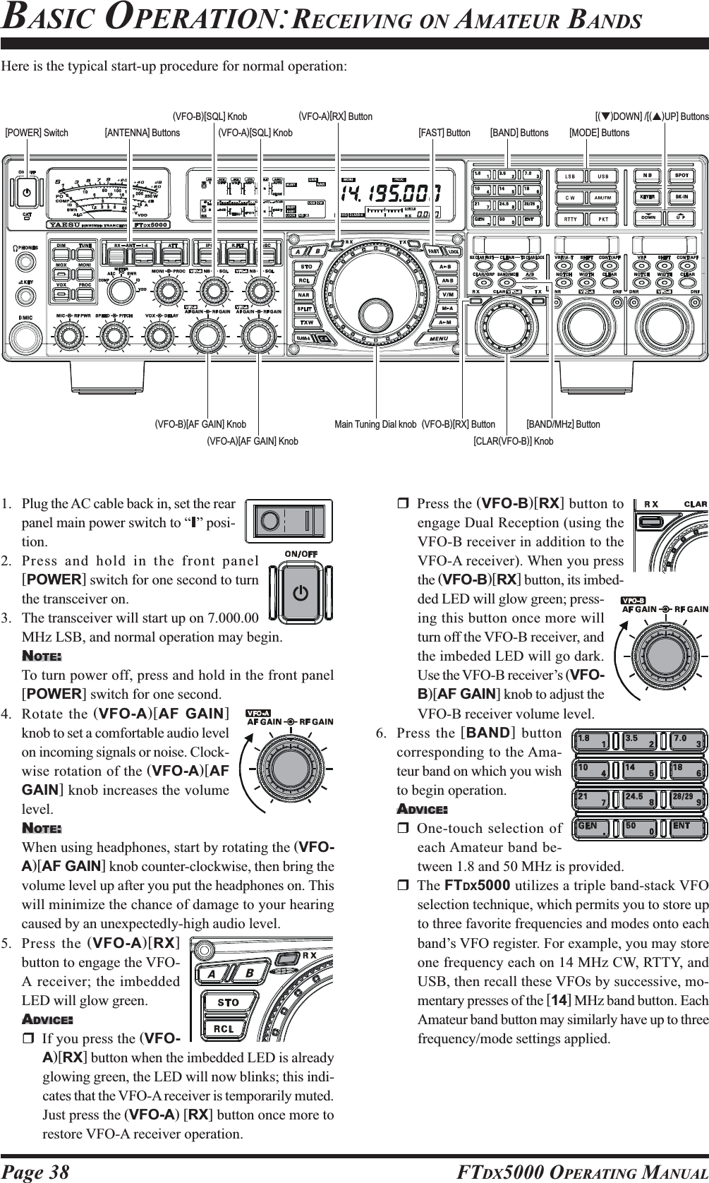 Page 38 FTDX5000 OPERATING MANUALMain Tuning Dial knob[ANTENNA] Buttons [BAND] Buttons(VFO-B)[SQL] Knob[BAND/MHz] Button[FAST] Button[CLAR(VFO-B)] Knob1. Plug the AC cable back in, set the rearpanel main power switch to “I” posi-tion.2. Press and hold in the front panel[POWER] switch for one second to turnthe transceiver on.3. The transceiver will start up on 7.000.00MHz LSB, and normal operation may begin.NOTE:To turn power off, press and hold in the front panel[POWER] switch for one second.4. Rotate the (VFO-A)[AF GAIN]knob to set a comfortable audio levelon incoming signals or noise. Clock-wise rotation of the (VFO-A)[AFGAIN] knob increases the volumelevel.NOTE:When using headphones, start by rotating the (VFO-A)[AF GAIN] knob counter-clockwise, then bring thevolume level up after you put the headphones on. Thiswill minimize the chance of damage to your hearingcaused by an unexpectedly-high audio level.5. Press the (VFO-A)[RX]button to engage the VFO-A receiver; the imbeddedLED will glow green.ADVICE:::::If you press the (VFO-A)[RX] button when the imbedded LED is alreadyglowing green, the LED will now blinks; this indi-cates that the VFO-A receiver is temporarily muted.Just press the (VFO-A) [RX] button once more torestore VFO-A receiver operation.Press the (VFO-B)[RX] button toengage Dual Reception (using theVFO-B receiver in addition to theVFO-A receiver). When you pressthe (VFO-B)[RX] button, its imbed-ded LED will glow green; press-ing this button once more willturn off the VFO-B receiver, andthe imbeded LED will go dark.Use the VFO-B receiver’s (VFO-B)[AF GAIN] knob to adjust theVFO-B receiver volume level.6. Press the [BAND] buttoncorresponding to the Ama-teur band on which you wishto begin operation.ADVICE:::::One-touch selection ofeach Amateur band be-tween 1.8 and 50 MHz is provided.The FTDX5000 utilizes a triple band-stack VFOselection technique, which permits you to store upto three favorite frequencies and modes onto eachband’s VFO register. For example, you may storeone frequency each on 14 MHz CW, RTTY, andUSB, then recall these VFOs by successive, mo-mentary presses of the [14] MHz band button. EachAmateur band button may similarly have up to threefrequency/mode settings applied.[POWER] Switch(VFO-A)[RX] ButtonBASIC OPERATION:RECEIVING ON AMATEUR BANDSHere is the typical start-up procedure for normal operation:(VFO-A)[SQL] Knob [MODE] Buttons(VFO-B)[AF GAIN] Knob(VFO-A)[AF GAIN] Knob[(T)DOWN] /[(S)UP] Buttons(VFO-B)[RX] Button