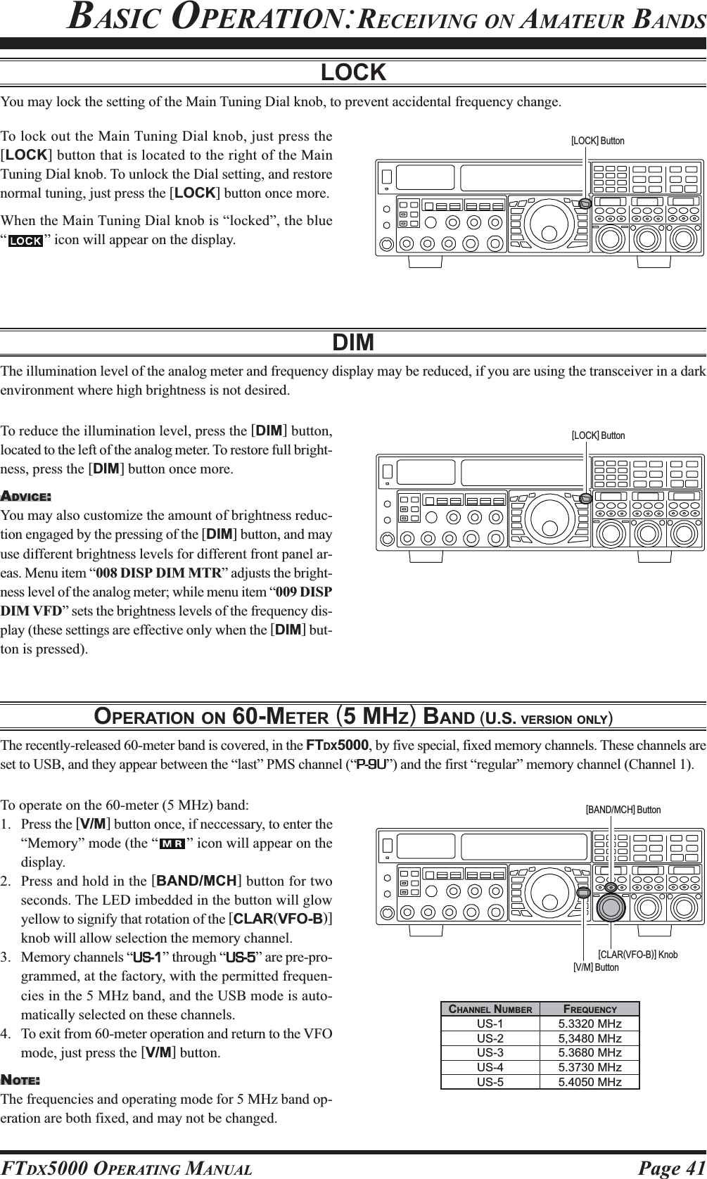 Page 41FTDX5000 OPERATING MANUALLOCKYou may lock the setting of the Main Tuning Dial knob, to prevent accidental frequency change.To lock out the Main Tuning Dial knob, just press the[LOCK] button that is located to the right of the MainTuning Dial knob. To unlock the Dial setting, and restorenormal tuning, just press the [LOCK] button once more.When the Main Tuning Dial knob is “locked”, the blue“” icon will appear on the display.DIMThe illumination level of the analog meter and frequency display may be reduced, if you are using the transceiver in a darkenvironment where high brightness is not desired.To reduce the illumination level, press the [DIM] button,located to the left of the analog meter. To restore full bright-ness, press the [DIM] button once more.ADVICE:You may also customize the amount of brightness reduc-tion engaged by the pressing of the [DIM] button, and mayuse different brightness levels for different front panel ar-eas. Menu item “008 DISP DIM MTR” adjusts the bright-ness level of the analog meter; while menu item “009 DISPDIM VFD” sets the brightness levels of the frequency dis-play (these settings are effective only when the [DIM] but-ton is pressed).[LOCK] Button[LOCK] ButtonOPERATION ON 60-METER (5 MHZ) BAND (U.S. VERSION ONLY)The recently-released 60-meter band is covered, in the FTDX5000, by five special, fixed memory channels. These channels areset to USB, and they appear between the “last” PMS channel (“P-9UP-9UP-9UP-9UP-9U”) and the first “regular” memory channel (Channel 1).To operate on the 60-meter (5 MHz) band:1. Press the [V/M] button once, if neccessary, to enter the“Memory” mode (the “ ” icon will appear on thedisplay.2. Press and hold in the [BAND/MCH] button for twoseconds. The LED imbedded in the button will glowyellow to signify that rotation of the [CLAR(VFO-B)]knob will allow selection the memory channel.3. Memory channels “US-1US-1US-1US-1US-1” through “US-5US-5US-5US-5US-5” are pre-pro-grammed, at the factory, with the permitted frequen-cies in the 5 MHz band, and the USB mode is auto-matically selected on these channels.4. To exit from 60-meter operation and return to the VFOmode, just press the [V/M] button.NOTE:The frequencies and operating mode for 5 MHz band op-eration are both fixed, and may not be changed.[CLAR(VFO-B)] Knob[V/M] Button[BAND/MCH] ButtonCHANNEL NUMBERUS-1US-2US-3US-4US-5FREQUENCY5.3320 MHz5,3480 MHz5.3680 MHz5.3730 MHz5.4050 MHzBASIC OPERATION:RECEIVING ON AMATEUR BANDS